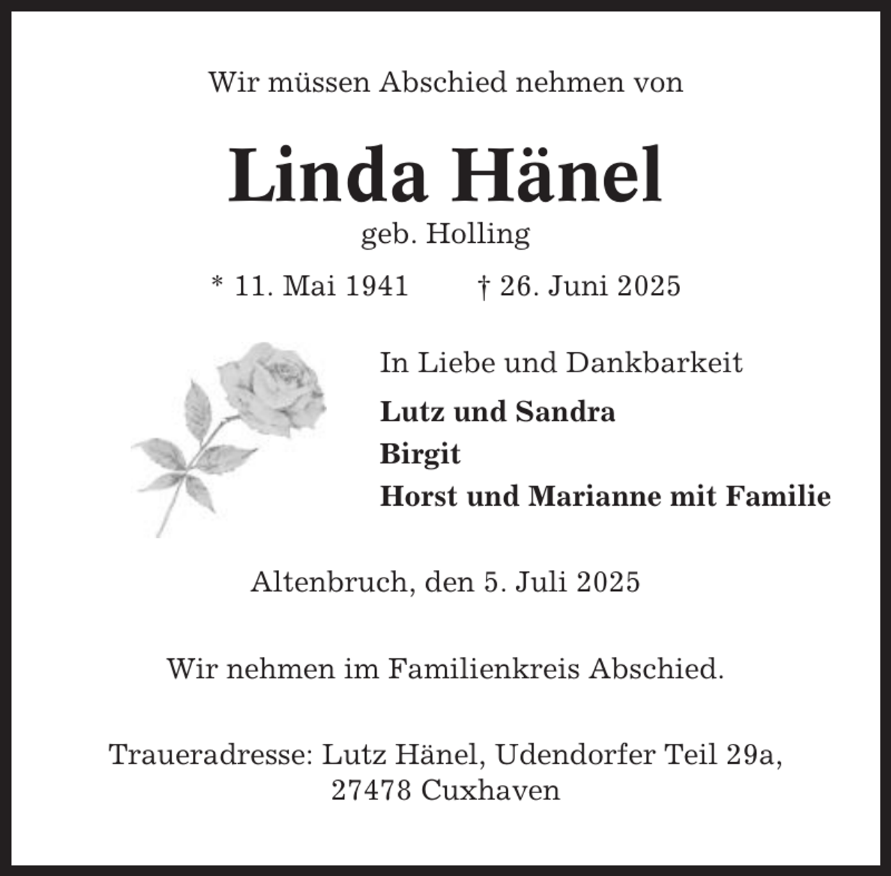 <p>Wir müssen Abschied nehmen von</p><p>Linda Hänel<br />geb. Holling<br />* 11. Mai 1941</p><p>† 26. Juni 2025</p><p>In Liebe und Dankbarkeit<br />Lutz und Sandra<br />Birgit<br />Horst und Marianne mit Familie<br />Altenbruch, den 5. Juli 2025<br />Wir nehmen im Familienkreis Abschied.<br />Traueradresse: Lutz Hänel, Udendorfer Teil 29a,<br />27478 Cuxhaven</p>