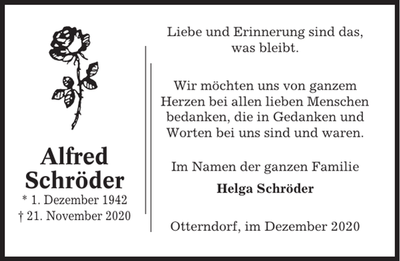 <p>Liebe und Erinnerung sind das,<br />was bleibt.<br />Wir möchten uns von ganzem<br />Herzen bei allen lieben Menschen<br />bedanken, die in Gedanken und<br />Worten bei uns sind und waren.</p><p>Alfred<br />Schröder<br />* 1. Dezember 1942<br />† 21. November 2020</p><p>Im Namen der ganzen Familie<br />Helga Schröder<br />Otterndorf, im Dezember 2020</p>
