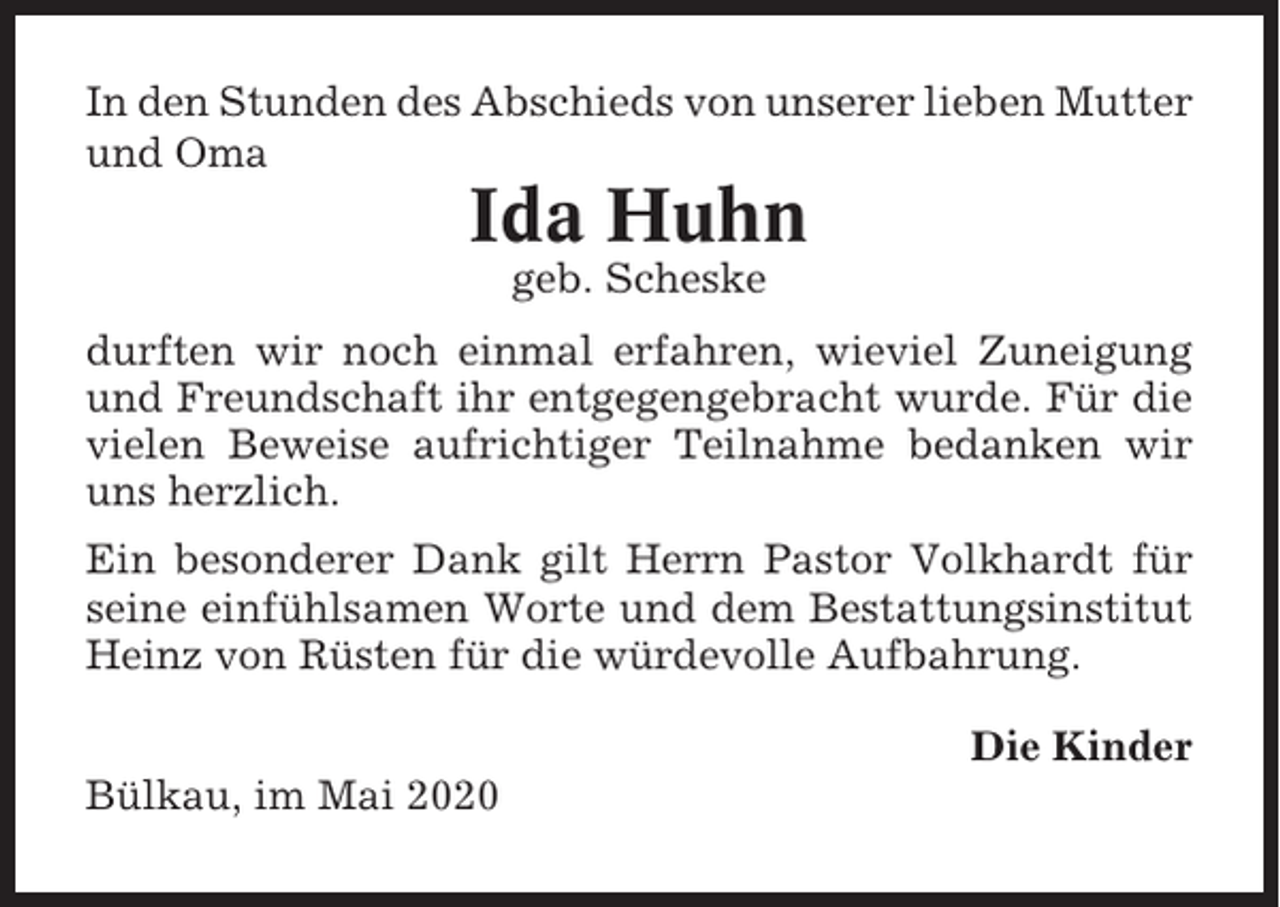 <p>In den Stunden des Abschieds von unserer lieben Mutter<br />und Oma</p><p>Ida Huhn<br />geb. Scheske<br />durften wir noch einmal erfahren, wieviel Zuneigung<br />und Freundschaft ihr entgegengebracht wurde. Für die<br />vielen Beweise aufrichtiger Teilnahme bedanken wir<br />uns herzlich.<br />Ein besonderer Dank gilt Herrn Pastor Volkhardt für<br />seine einfühlsamen Worte und dem Bestattungsinstitut<br />Heinz von Rüsten für die würdevolle Aufbahrung.<br />Die Kinder<br />Bülkau, im Mai 2020</p>