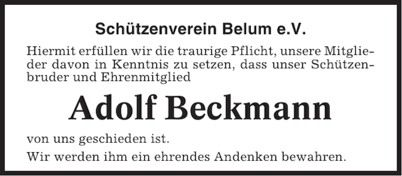 <p>Schützenverein Belum e.V.<br />Hiermit erfüllen wir die traurige Pflicht, unsere Mitglieder davon in Kenntnis zu setzen, dass unser Schützenbruder und Ehrenmitglied</p><p>Adolf Beckmann<br />von uns geschieden ist.<br />Wir werden ihm ein ehrendes Andenken bewahren.</p>