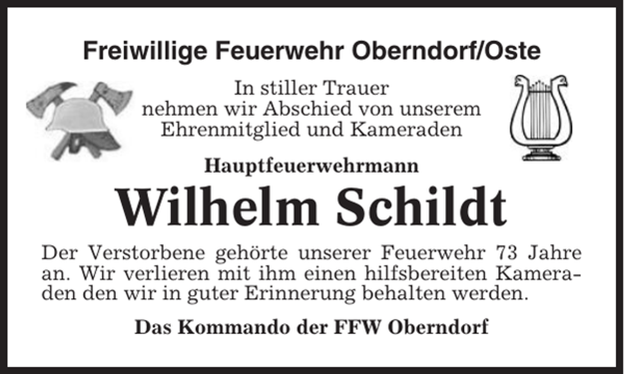 <p>Freiwillige Feuerwehr Oberndorf/Oste<br />In stiller Trauer<br />nehmen wir Abschied von unserem<br />Ehrenmitglied und Kameraden<br />Hauptfeuerwehrmann</p><p>Wilhelm Schildt<br />Der Verstorbene gehörte unserer Feuerwehr 73 Jahre<br />an. Wir verlieren mit ihm einen hilfsbereiten Kameraden den wir in guter Erinnerung behalten werden.<br />Das Kommando der FFW Oberndorf</p>