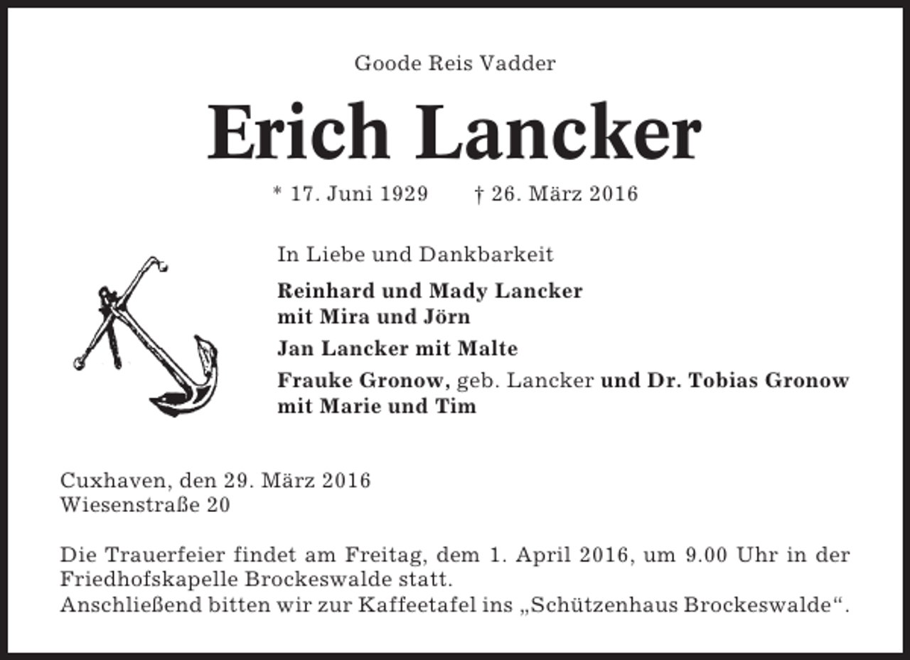 <p>Goode Reis Vadder</p><p>Erich Lancker<br />* 17. Juni 1929</p><p>† 26. März 2016</p><p>In Liebe und Dankbarkeit<br />Reinhard und Mady Lancker<br />mit Mira und Jörn<br />Jan Lancker mit Malte<br />Frauke Gronow, geb. Lancker und Dr. Tobias Gronow<br />mit Marie und Tim<br />Cuxhaven, den 29. März 2016<br />Wiesenstraße 20<br />Die Trauerfeier findet am Freitag, dem 1. April 2016, um 9.00 Uhr in der<br />Friedhofskapelle Brockeswalde statt.<br />Anschließend bitten wir zur Kaffeetafel ins „Schützenhaus Brockeswalde“.</p>
