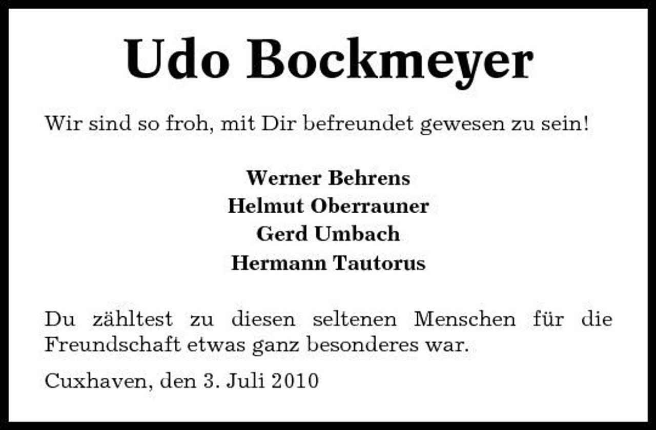 <p>Udo Bockmeyer<br />Wir sind so froh, mit Dir befreundet gewesen zu sein! Werner Behrens Helmut Oberrauner Gerd Umbach Hermann Tautorus Du zähltest zu diesen seltenen Menschen für die Freundschaft etwas ganz besonderes war. Cuxhaven, den 3. Juli 2010</p>