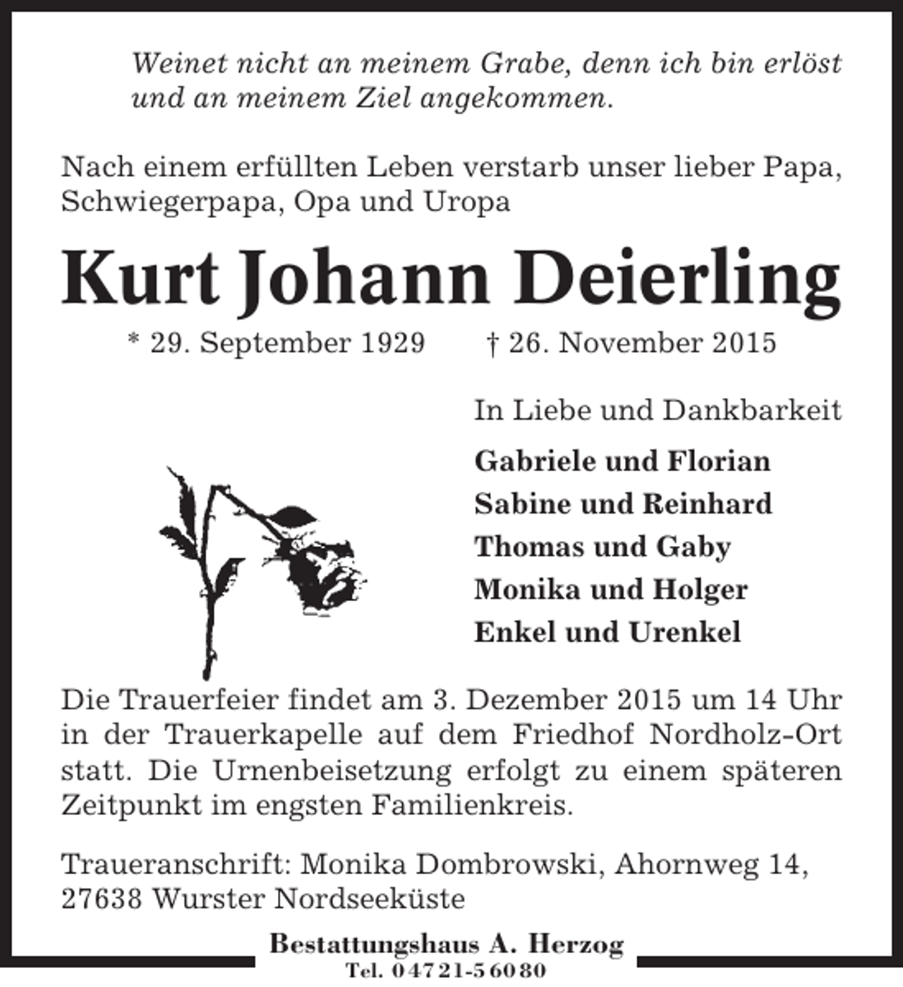 <p>Weinet nicht an meinem Grabe, denn ich bin erlöst<br />und an meinem Ziel angekommen.<br />Nach einem erfüllten Leben verstarb unser lieber Papa,<br />Schwiegerpapa, Opa und Uropa</p><p>Kurt Johann Deierling<br />* 29. September 1929</p><p>† 26. November 2015<br />In Liebe und Dankbarkeit<br />Gabriele und Florian<br />Sabine und Reinhard<br />Thomas und Gaby<br />Monika und Holger<br />Enkel und Urenkel</p><p>Die Trauerfeier findet am 3. Dezember 2015 um 14 Uhr<br />in der Trauerkapelle auf dem Friedhof Nordholz-Ort<br />statt. Die Urnenbeisetzung erfolgt zu einem späteren<br />Zeitpunkt im engsten Familienkreis.<br />Traueranschrift: Monika Dombrowski, Ahornweg 14,<br />27638 Wurster Nordseeküste<br />Bestattungshaus A. Herzog<br />Tel. 0 47 21-5 60 80</p>