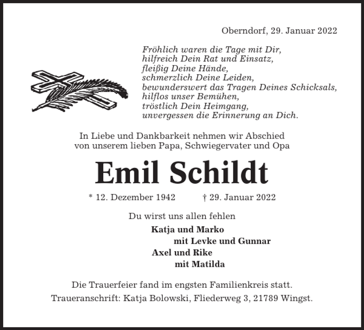 <p>Oberndorf, 29. Januar 2022<br />Fröhlich waren die Tage mit Dir,<br />hilfreich Dein Rat und Einsatz,<br />fleißig Deine Hände,<br />schmerzlich Deine Leiden,<br />bewunderswert das Tragen Deines Schicksals,<br />hilflos unser Bemühen,<br />tröstlich Dein Heimgang,<br />unvergessen die Erinnerung an Dich.<br />In Liebe und Dankbarkeit nehmen wir Abschied<br />von unserem lieben Papa, Schwiegervater und Opa</p><p>Emil Schildt<br />* 12. Dezember 1942</p><p>† 29. Januar 2022</p><p>Du wirst uns allen fehlen<br />Katja und Marko<br />mit Levke und Gunnar<br />Axel und Rike<br />mit Matilda<br />Die Trauerfeier fand im engsten Familienkreis statt.<br />Traueranschrift: Katja Bolowski, Fliederweg 3, 21789 Wingst.</p>