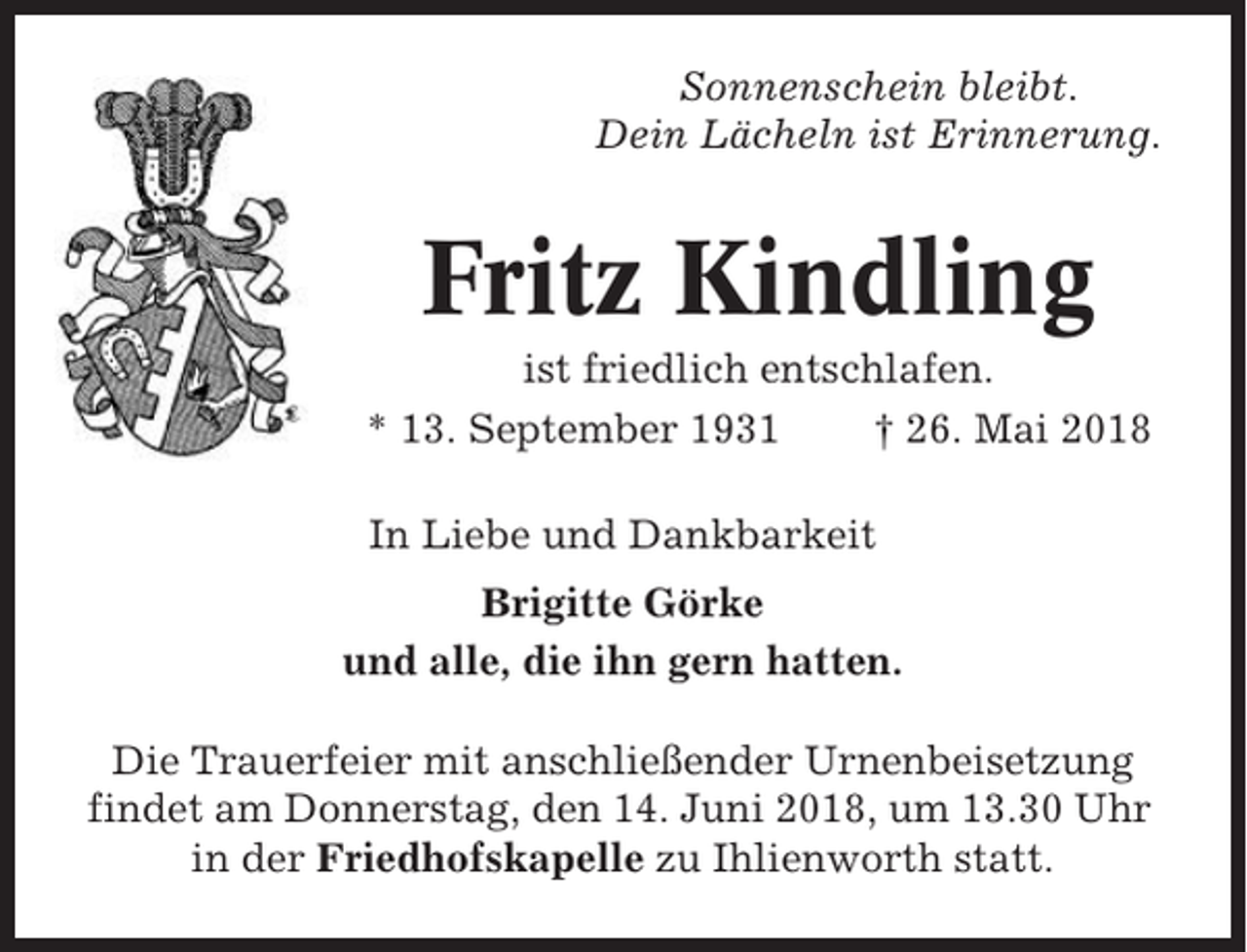 <p>Sonnenschein bleibt.<br />Dein Lächeln ist Erinnerung.</p><p>Fritz Kindling<br />ist friedlich entschlafen.<br />* 13. September 1931<br />† 26. Mai 2018<br />In Liebe und Dankbarkeit<br />Brigitte Görke<br />und alle, die ihn gern hatten.<br />Die Trauerfeier mit anschließender Urnenbeisetzung<br />findet am Donnerstag, den 14. Juni 2018, um 13.30 Uhr<br />in der Friedhofskapelle zu Ihlienworth statt.</p>