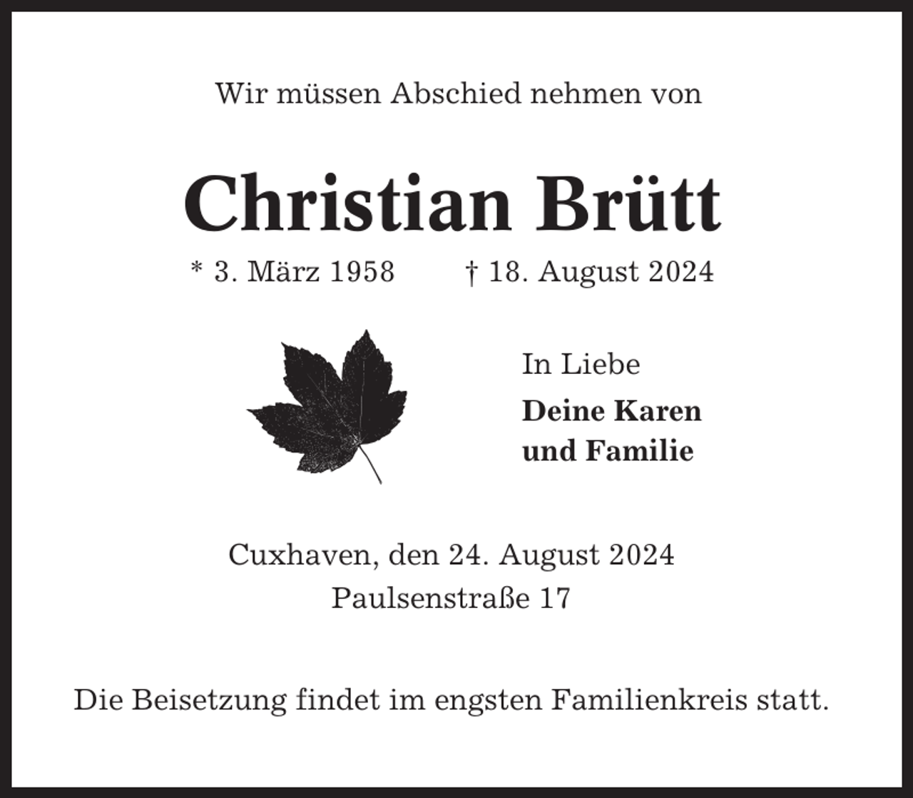 <p>Wir müssen Abschied nehmen von</p><p>Christian Brütt<br />* 3. März 1958</p><p>† 18. August 2024<br />In Liebe<br />Deine Karen<br />und Familie</p><p>Cuxhaven, den 24. August 2024<br />Paulsenstraße 17<br />Die Beisetzung findet im engsten Familienkreis statt.</p>
