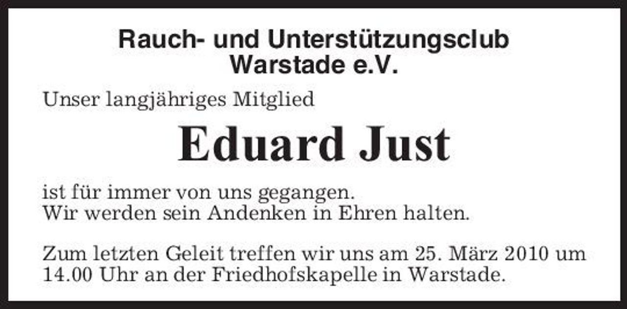 <p>Rauch- und Unterstützungsclub Warstade e.V.<br />Unser langjähriges Mitglied</p><p>Eduard Just<br />ist für immer von uns gegangen. Wir werden sein Andenken in Ehren halten. Zum letzten Geleit treffen wir uns am 25. März 2010 um 14.00 Uhr an der Friedhofskapelle in Warstade.</p>