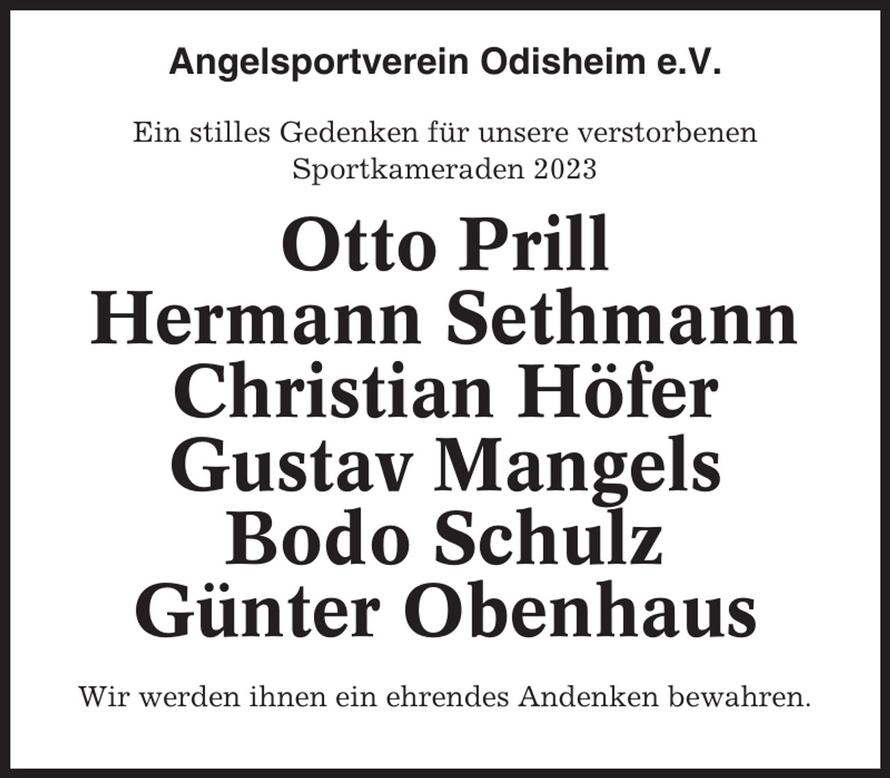 <p>Angelsportverein Odisheim e.V.<br />Ein stilles Gedenken für unsere verstorbenen<br />Sportkameraden 2023</p><p>Otto Prill<br />Hermann Sethmann<br />Christian Höfer<br />Gustav Mangels<br />Bodo Schulz<br />Günter Obenhaus<br />Wir werden ihnen ein ehrendes Andenken bewahren.</p>