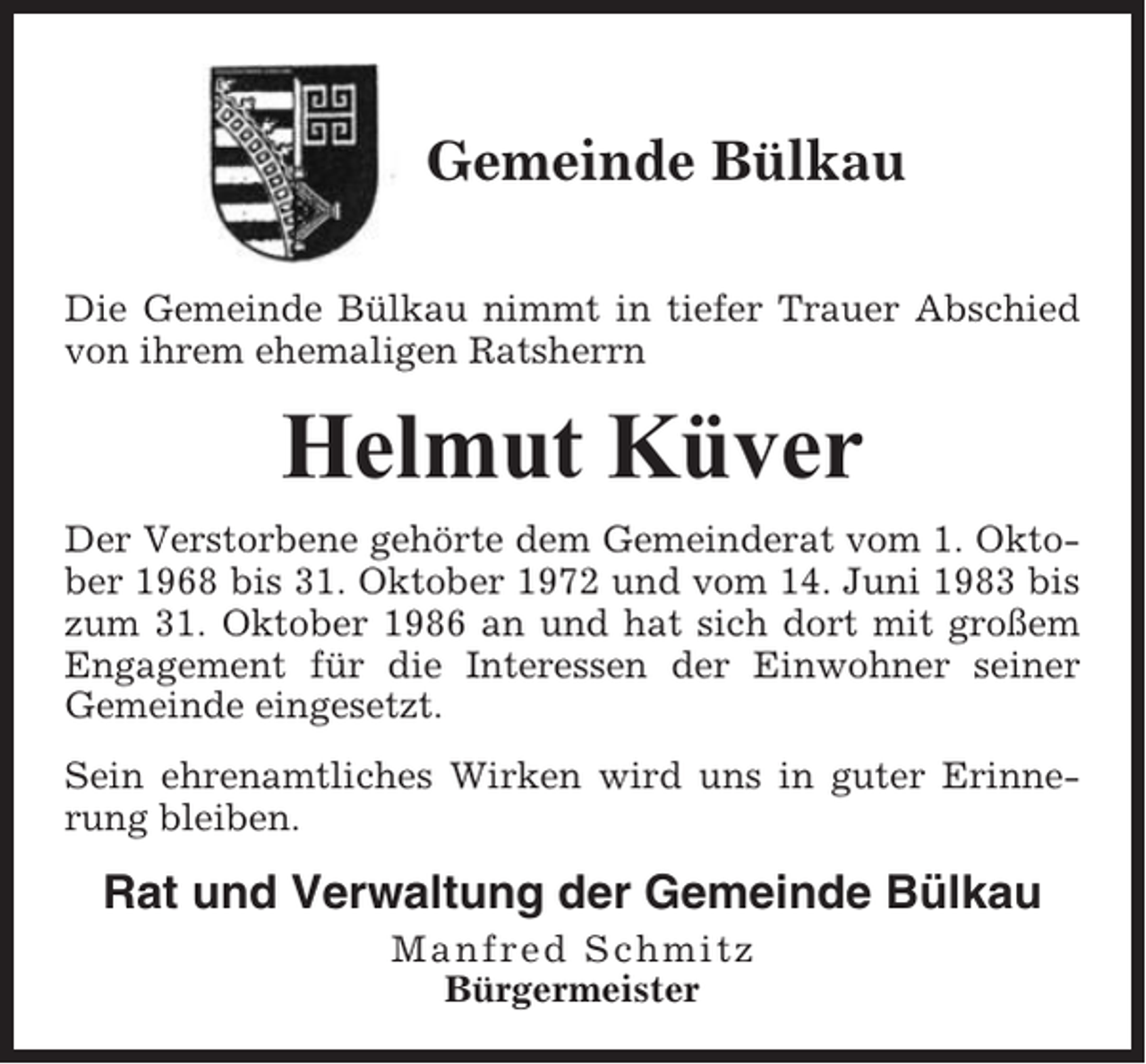 <p>Gemeinde Bülkau<br />Die Gemeinde Bülkau nimmt in tiefer Trauer Abschied<br />von ihrem ehemaligen Ratsherrn</p><p>Helmut Küver<br />Der Verstorbene gehörte dem Gemeinderat vom 1. Oktober 1968 bis 31. Oktober 1972 und vom 14. Juni 1983 bis<br />zum 31. Oktober 1986 an und hat sich dort mit großem<br />Engagement für die Interessen der Einwohner seiner<br />Gemeinde eingesetzt.<br />Sein ehrenamtliches Wirken wird uns in guter Erinnerung bleiben.</p><p>Rat und Verwaltung der Gemeinde Bülkau<br />Manfred Schmitz<br />Bürgermeister</p>