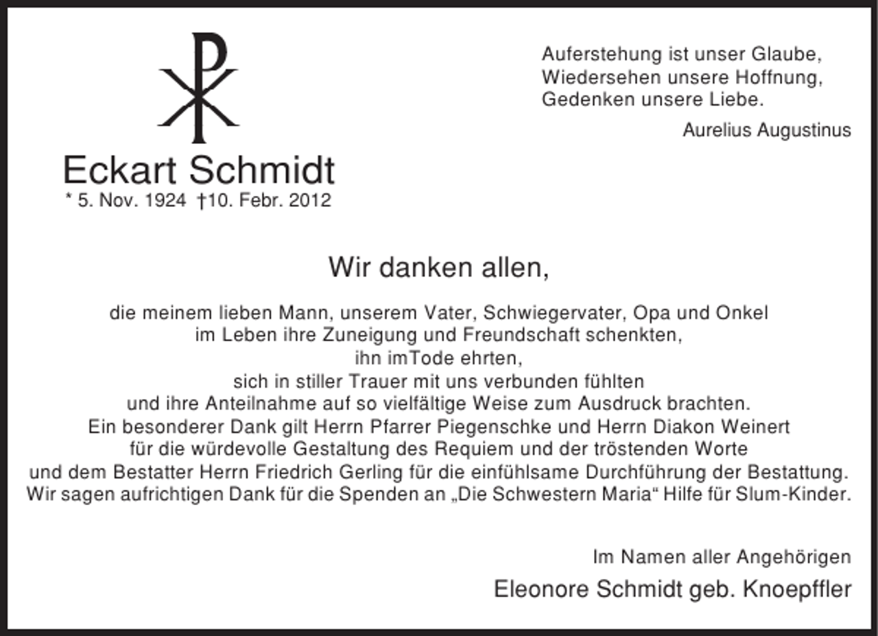 <p>Auferstehung ist unser Glaube,<br />Wiedersehen unsere Hoffnung,<br />Gedenken unsere Liebe.<br />Aurelius Augustinus</p><p>Eckart Schmidt<br />* 5. Nov. 1924 †10. Febr. 2012</p><p>Wir danken allen,<br />die meinem lieben Mann, unserem Vater, Schwiegervater, Opa und Onkel<br />im Leben ihre Zuneigung und Freundschaft schenkten,<br />ihn imTode ehrten,<br />sich in stiller Trauer mit uns verbunden fühlten<br />und ihre Anteilnahme auf so vielfältige Weise zum Ausdruck brachten.<br />Ein besonderer Dank gilt Herrn Pfarrer Piegenschke und Herrn Diakon Weinert<br />für die würdevolle Gestaltung des Requiem und der tröstenden Worte<br />und dem Bestatter Herrn Friedrich Gerling für die einfühlsame Durchführung der Bestattung.<br />Wir sagen aufrichtigen Dank für die Spenden an „Die Schwestern Maria“ Hilfe für Slum-Kinder.<br />Im Namen aller Angehörigen</p><p>Eleonore Schmidt geb. Knoepffler</p>