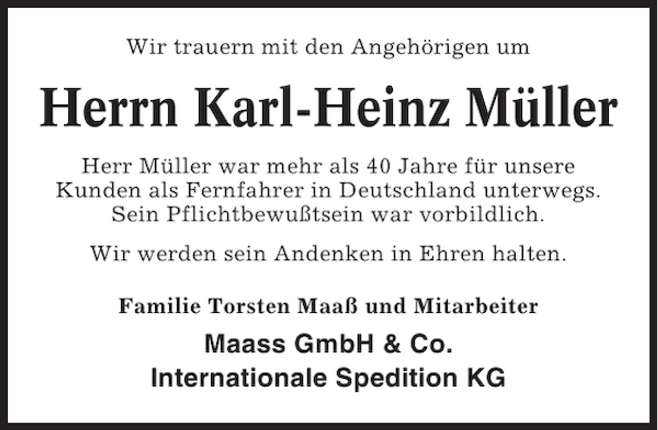 <p>Wir trauern mit den Angehörigen um</p><p>Herrn Karl-Heinz Müller<br />Herr Müller war mehr als 40 Jahre für unsere<br />Kunden als Fernfahrer in Deutschland unterwegs.<br />Sein Pflichtbewußtsein war vorbildlich.<br />Wir werden sein Andenken in Ehren halten.<br />Familie Torsten Maaß und Mitarbeiter</p><p>Maass GmbH &amp; Co.<br />Internationale Spedition KG</p>