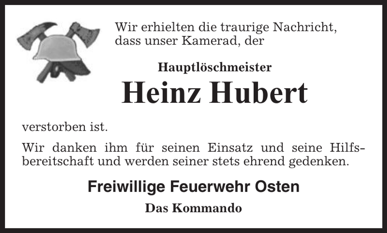 <p>Wir erhielten die traurige Nachricht,<br />dass unser Kamerad, der<br />Hauptlöschmeister</p><p>Heinz Hubert<br />verstorben ist.<br />Wir danken ihm für seinen Einsatz und seine Hilfsbereitschaft und werden seiner stets ehrend gedenken.</p><p>Freiwillige Feuerwehr Osten<br />Das Kommando</p>