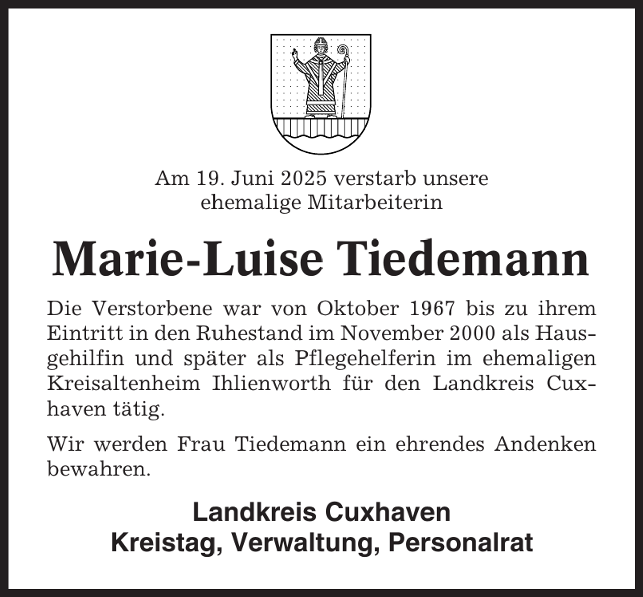 <p>Am 19. Juni 2025 verstarb unsere<br />ehemalige Mitarbeiterin</p><p>Marie-Luise Tiedemann<br />Die Verstorbene war von Oktober 1967 bis zu ihrem<br />Eintritt in den Ruhestand im November 2000 als Hausgehilfin und später als Pflegehelferin im ehemaligen<br />Kreisaltenheim Ihlienworth für den Landkreis Cuxhaven tätig.<br />Wir werden Frau Tiedemann ein ehrendes Andenken<br />bewahren.</p><p>Landkreis Cuxhaven<br />Kreistag, Verwaltung, Personalrat</p>