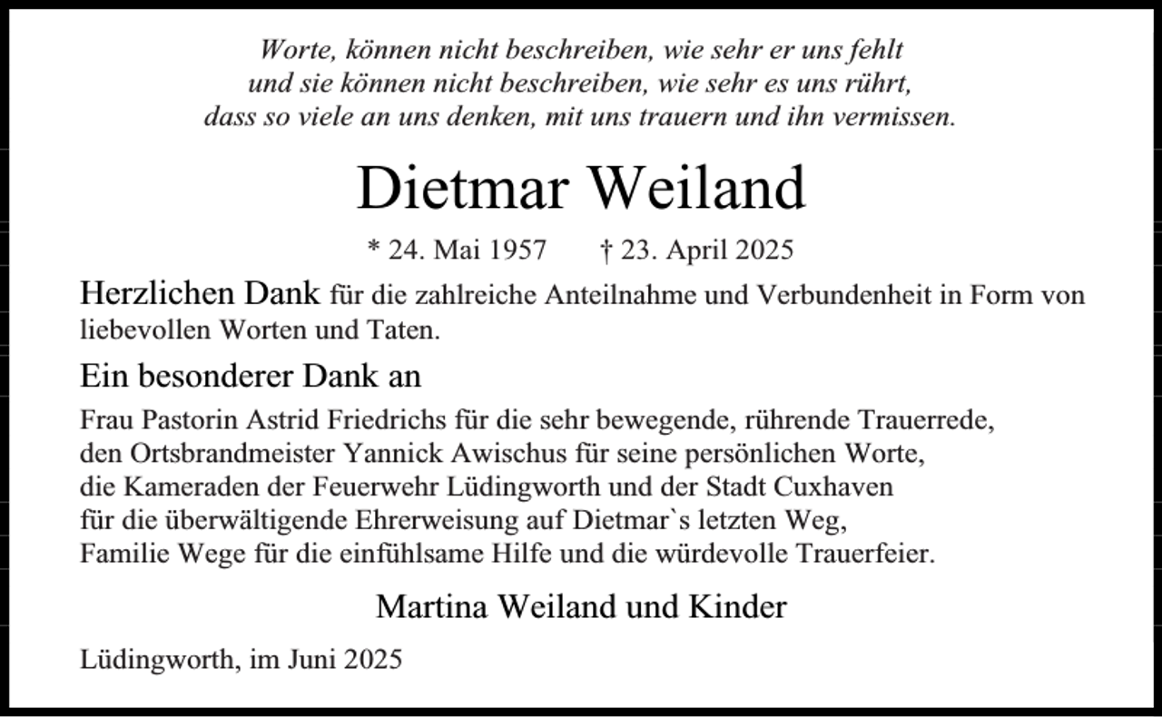 <p>Worte, können nicht beschreiben, wie sehr er uns fehlt<br />und sie können nicht beschreiben, wie sehr es uns rührt,<br />dass so viele an uns denken, mit uns trauern und ihn vermissen.</p><p>Dietmar Weiland<br />* 24. Mai 1957</p><p>† 23. April 2025</p><p>Herzlichen Dank für die zahlreiche Anteilnahme und Verbundenheit in Form von<br />liebevollen Worten und Taten.</p><p>Ein besonderer Dank an<br />Frau Pastorin Astrid Friedrichs für die sehr bewegende, rührende Trauerrede,<br />den Ortsbrandmeister Yannick Awischus für seine persönlichen Worte,<br />die Kameraden der Feuerwehr Lüdingworth und der Stadt Cuxhaven<br />für die überwältigende Ehrerweisung auf Dietmar`s letzten Weg,<br />Familie Wege für die einfühlsame Hilfe und die würdevolle Trauerfeier.</p><p>Martina Weiland und Kinder<br />Lüdingworth, im Juni 2025</p>