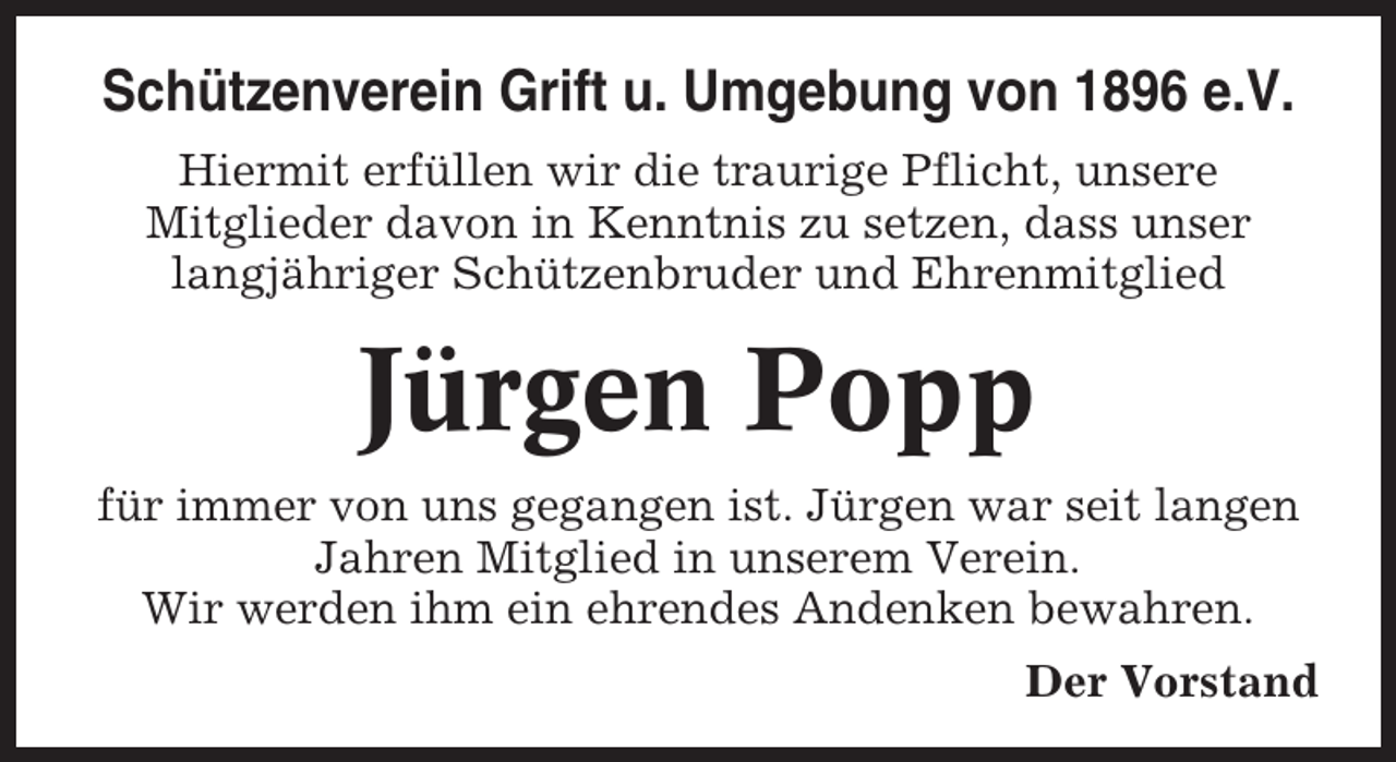 <p>Schützenverein Grift u. Umgebung von 1896 e.V.<br />Hiermit erfüllen wir die traurige Pflicht, unsere<br />Mitglieder davon in Kenntnis zu setzen, dass unser<br />langjähriger Schützenbruder und Ehrenmitglied</p><p>Jürgen Popp<br />für immer von uns gegangen ist. Jürgen war seit langen<br />Jahren Mitglied in unserem Verein.<br />Wir werden ihm ein ehrendes Andenken bewahren.<br />Der Vorstand</p>
