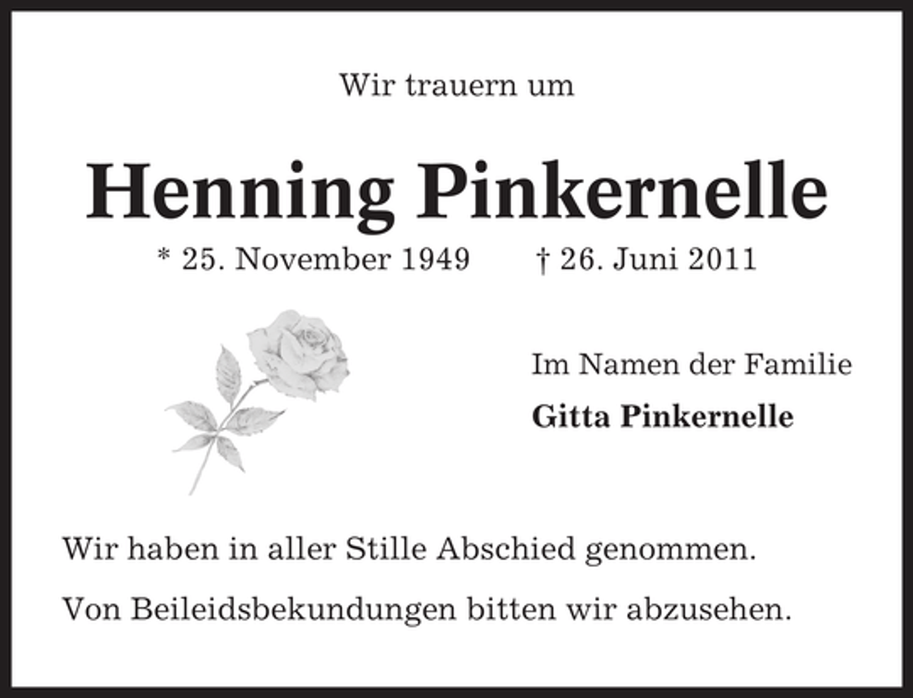 <p>Wir trauern um</p><p>Henning Pinkernelle<br />* 25. November 1949</p><p>† 26. Juni 2011<br />Im Namen der Familie</p><p>Gitta Pinkernelle</p><p>Wir haben in aller Stille Abschied genommen.<br />Von Beileidsbekundungen bitten wir abzusehen.</p>