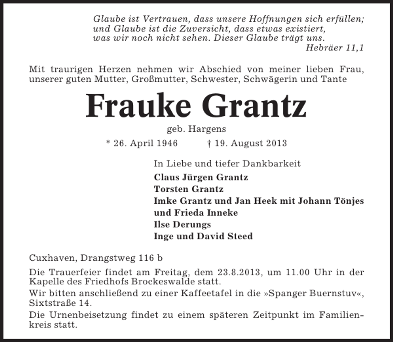 <p>Glaube ist Vertrauen, dass unsere Hoffnungen sich erfüllen;<br />und Glaube ist die Zuversicht, dass etwas existiert,<br />was wir noch nicht sehen. Dieser Glaube trägt uns.<br />Hebräer 11,1<br />Mit traurigen Herzen nehmen wir Abschied von meiner lieben Frau,<br />unserer guten Mutter, Großmutter, Schwester, Schwägerin und Tante</p><p>Frauke Grantz<br />geb. Hargens<br />* 26. April 1946<br />† 19. August 2013<br />In Liebe und tiefer Dankbarkeit<br />Claus Jürgen Grantz<br />Torsten Grantz<br />Imke Grantz und Jan Heek mit Johann Tönjes<br />und Frieda Inneke<br />Ilse Derungs<br />Inge und David Steed<br />Cuxhaven, Drangstweg 116 b<br />Die Trauerfeier findet am Freitag, dem 23.8.2013, um 11.00 Uhr in der<br />Kapelle des Friedhofs Brockeswalde statt.<br />Wir bitten anschließend zu einer Kaffeetafel in die »Spanger Buernstuv«,<br />Sixtstraße 14.<br />Die Urnenbeisetzung findet zu einem späteren Zeitpunkt im Familienkreis statt.</p>