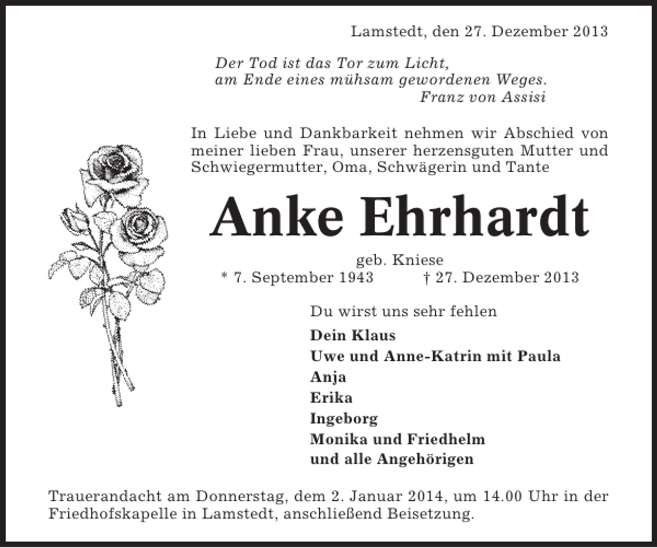 <p>Lamstedt, den 27. Dezember 2013<br />Der Tod ist das Tor zum Licht,<br />am Ende eines mühsam gewordenen Weges.<br />Franz von Assisi<br />In Liebe und Dankbarkeit nehmen wir Abschied von<br />meiner lieben Frau, unserer herzensguten Mutter und<br />Schwiegermutter, Oma, Schwägerin und Tante</p><p>Anke Ehrhardt<br />geb. Kniese<br />* 7. September 1943<br />† 27. Dezember 2013<br />Du wirst uns sehr fehlen<br />Dein Klaus<br />Uwe und Anne-Katrin mit Paula<br />Anja<br />Erika<br />Ingeborg<br />Monika und Friedhelm<br />und alle Angehörigen<br />Trauerandacht am Donnerstag, dem 2. Januar 2014, um 14.00 Uhr in der<br />Friedhofskapelle in Lamstedt, anschließend Beisetzung.</p>