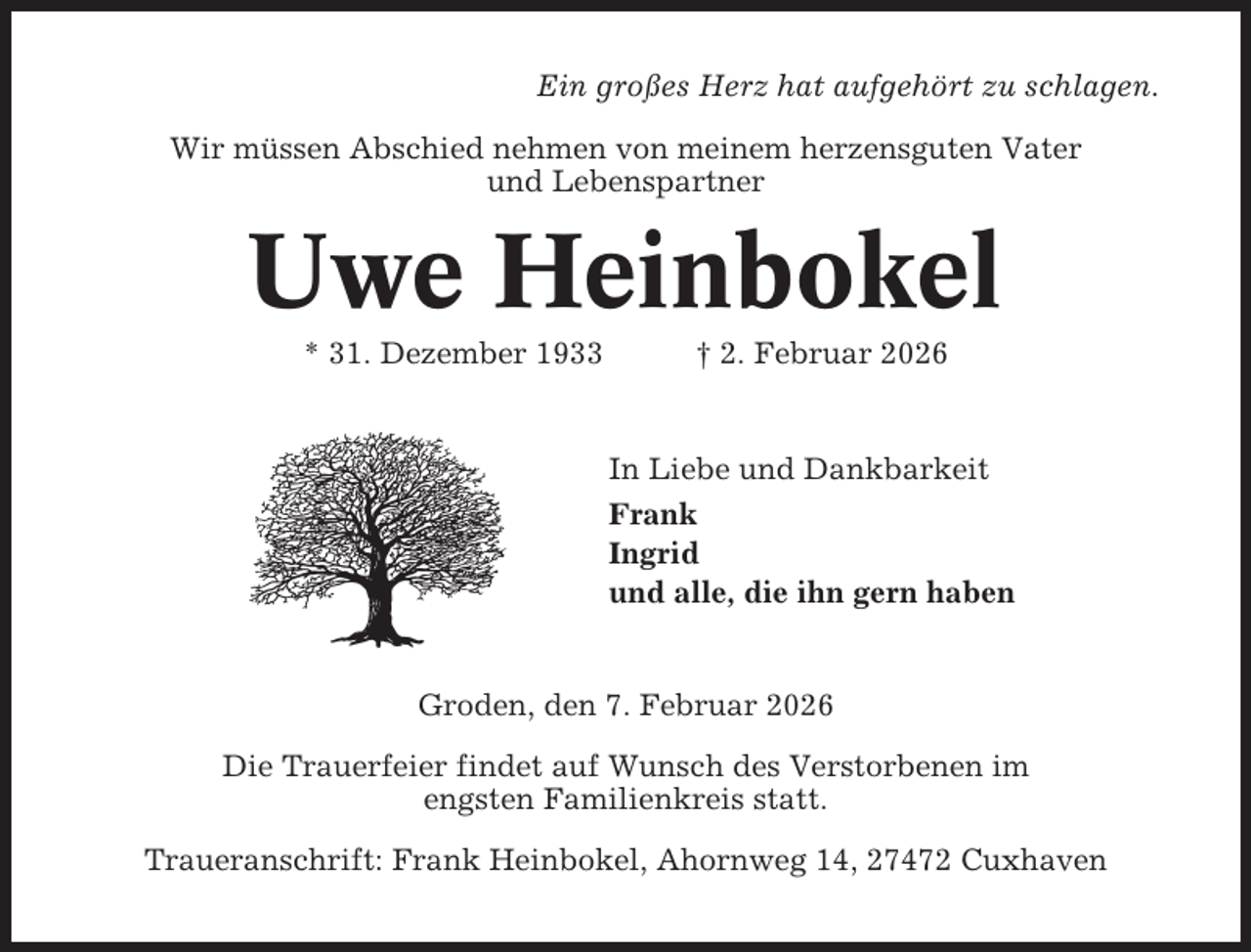 <p>Ein großes Herz hat aufgehört zu schlagen.<br />Wir müssen Abschied nehmen von meinem herzensguten Vater<br />und Lebenspartner</p><p>Uwe Heinbokel<br />* 31. Dezember 1933</p><p>† 2. Februar 2026</p><p>In Liebe und Dankbarkeit<br />Frank<br />Ingrid<br />und alle, die ihn gern haben</p><p>Groden, den 7. Februar 2026<br />Die Trauerfeier findet auf Wunsch des Verstorbenen im<br />engsten Familienkreis statt.<br />Traueranschrift: Frank Heinbokel, Ahornweg 14, 27472 Cuxhaven</p>