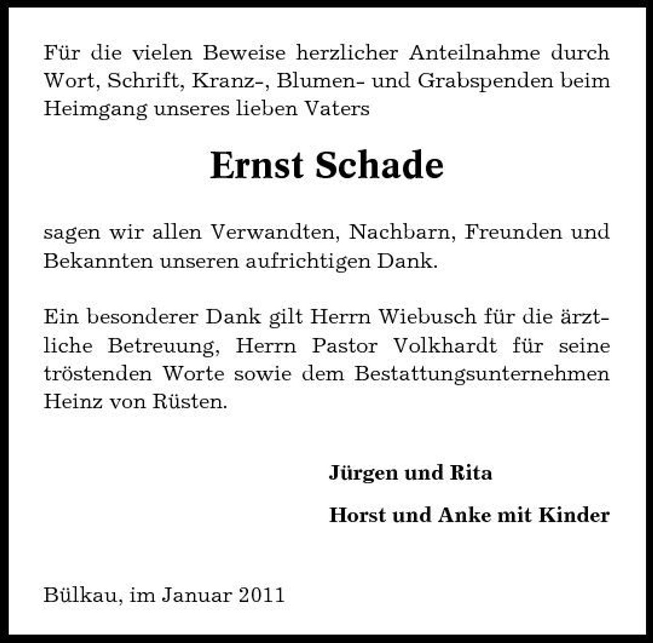<p>Für die vielen Beweise herzlicher Anteilnahme durch Wort, Schrift, Kranz-, Blumen- und Grabspenden beim Heimgang unseres lieben Vaters</p><p>Ernst Schade<br />sagen wir allen Verwandten, Nachbarn, Freunden und Bekannten unseren aufrichtigen Dank. Ein besonderer Dank gilt Herrn Wiebusch für die ärztliche Betreuung, Herrn Pastor Volkhardt für seine tröstenden Worte sowie dem Bestattungsunternehmen Heinz von Rüsten. Jürgen und Rita Horst und Anke mit Kinder</p><p>Bülkau, im Januar 2011</p>