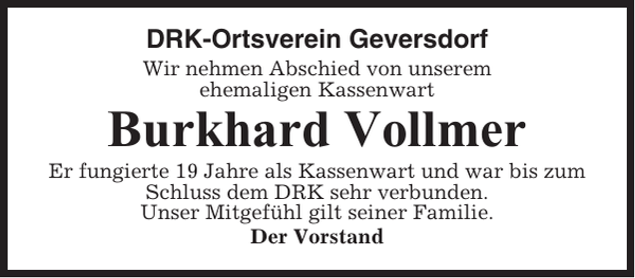 <p>DRK-Ortsverein Geversdorf<br />Wir nehmen Abschied von unserem<br />ehemaligen Kassenwart</p><p>Burkhard Vollmer<br />Er fungierte 19 Jahre als Kassenwart und war bis zum<br />Schluss dem DRK sehr verbunden.<br />Unser Mitgefühl gilt seiner Familie.<br />Der Vorstand</p>