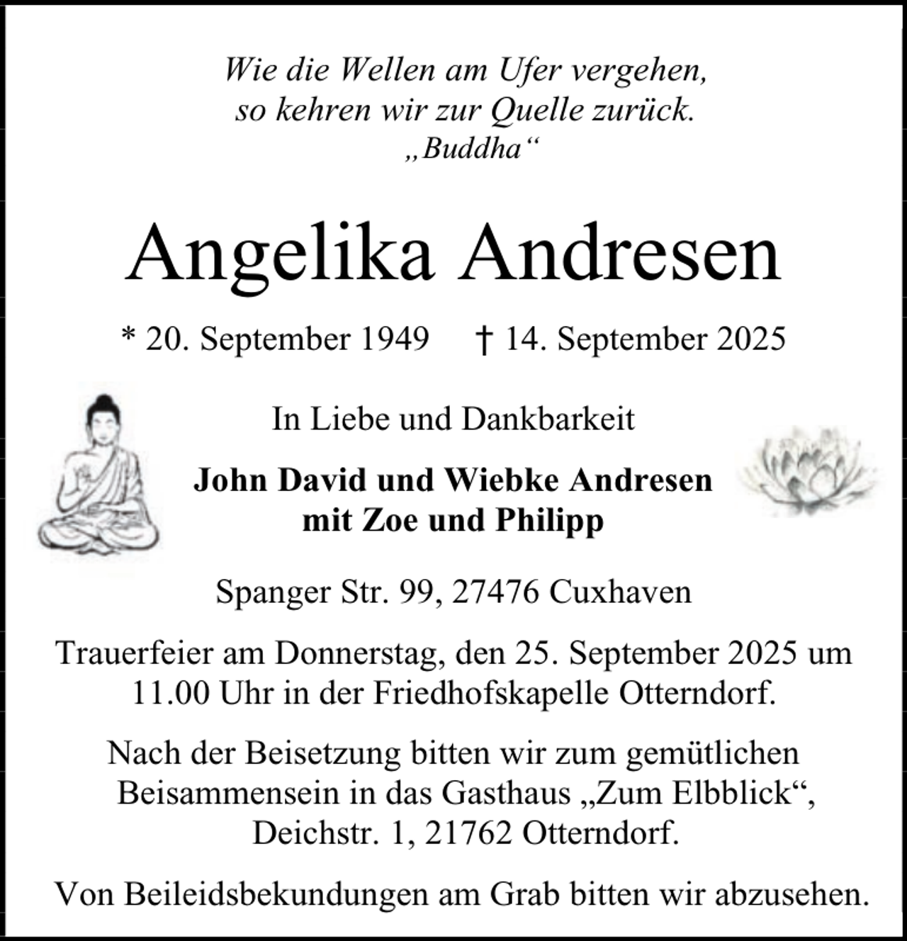 <p>Wie die Wellen am Ufer vergehen,<br />so kehren wir zur Quelle zurück.<br />„Buddha“</p><p>Angelika Andresen<br />* 20. September 1949</p><p>† 14. September 2025</p><p>In Liebe und Dankbarkeit<br />John David und Wiebke Andresen<br />mit Zoe und Philipp<br />Spanger Str. 99, 27476 Cuxhaven<br />Trauerfeier am Donnerstag, den 25. September 2025 um<br />11.00 Uhr in der Friedhofskapelle Otterndorf.<br />Nach der Beisetzung bitten wir zum gemütlichen<br />Beisammensein in das Gasthaus „Zum Elbblick“,<br />Deichstr. 1, 21762 Otterndorf.<br />Von Beileidsbekundungen am Grab bitten wir abzusehen.</p>