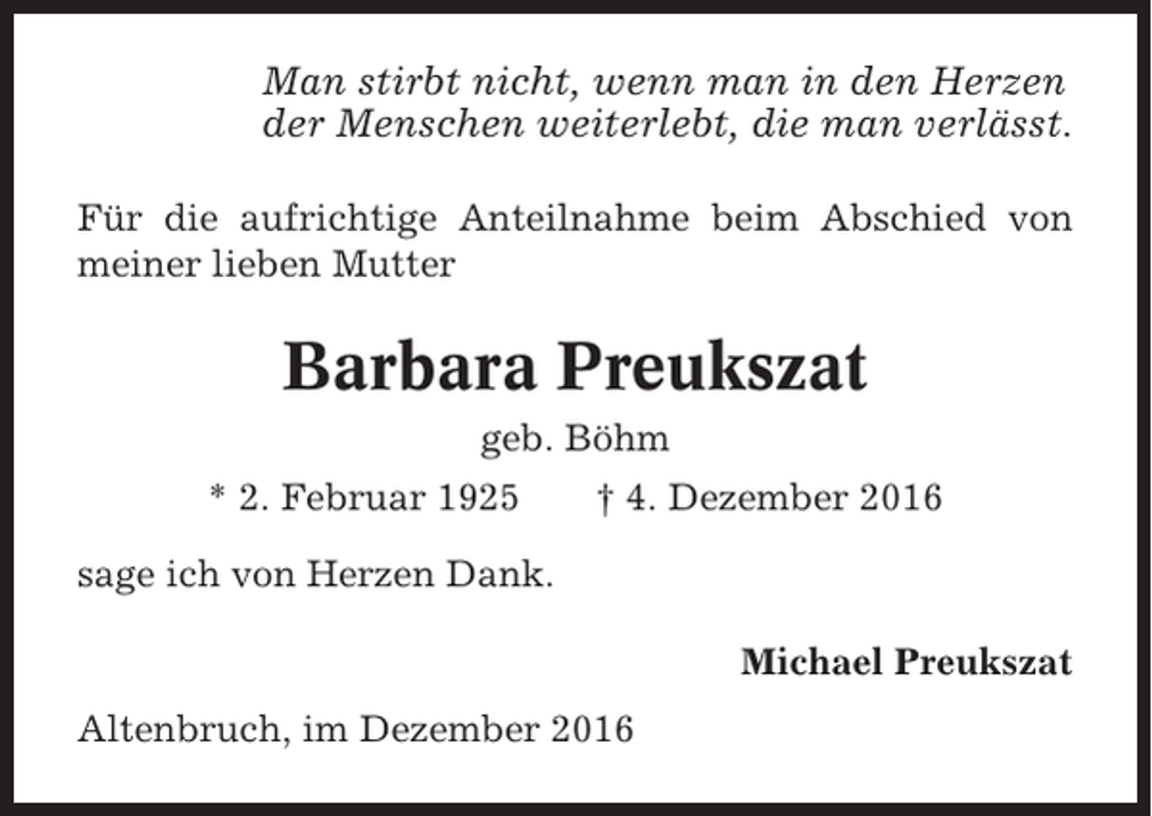 <p>Man stirbt nicht, wenn man in den Herzen<br />der Menschen weiterlebt, die man verlässt.<br />Für die aufrichtige Anteilnahme beim Abschied von<br />meiner lieben Mutter</p><p>Barbara Preukszat<br />geb. Böhm<br />* 2. Februar 1925</p><p>† 4. Dezember 2016</p><p>sage ich von Herzen Dank.<br />Michael Preukszat<br />Altenbruch, im Dezember 2016</p>