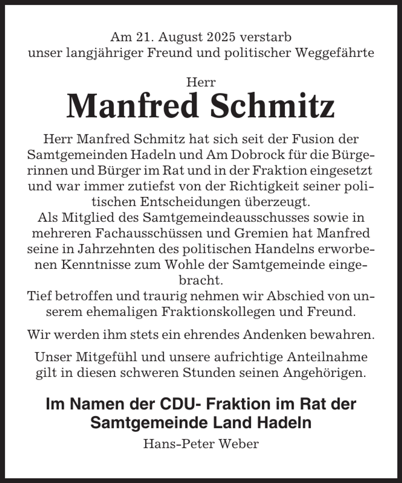 <p>Am 21. August 2025 verstarb<br />unser langjähriger Freund und politischer Weggefährte<br />Herr</p><p>Manfred Schmitz<br />Herr Manfred Schmitz hat sich seit der Fusion der<br />Samtgemeinden Hadeln und Am Dobrock für die Bürgerinnen und Bürger im Rat und in der Fraktion eingesetzt<br />und war immer zutiefst von der Richtigkeit seiner politischen Entscheidungen überzeugt.<br />Als Mitglied des Samtgemeindeausschusses sowie in<br />mehreren Fachausschüssen und Gremien hat Manfred<br />seine in Jahrzehnten des politischen Handelns erworbenen Kenntnisse zum Wohle der Samtgemeinde eingebracht.<br />Tief betroffen und traurig nehmen wir Abschied von unserem ehemaligen Fraktionskollegen und Freund.<br />Wir werden ihm stets ein ehrendes Andenken bewahren.<br />Unser Mitgefühl und unsere aufrichtige Anteilnahme<br />gilt in diesen schweren Stunden seinen Angehörigen.</p><p>Im Namen der CDU- Fraktion im Rat der<br />Samtgemeinde Land Hadeln<br />Hans-Peter Weber</p>