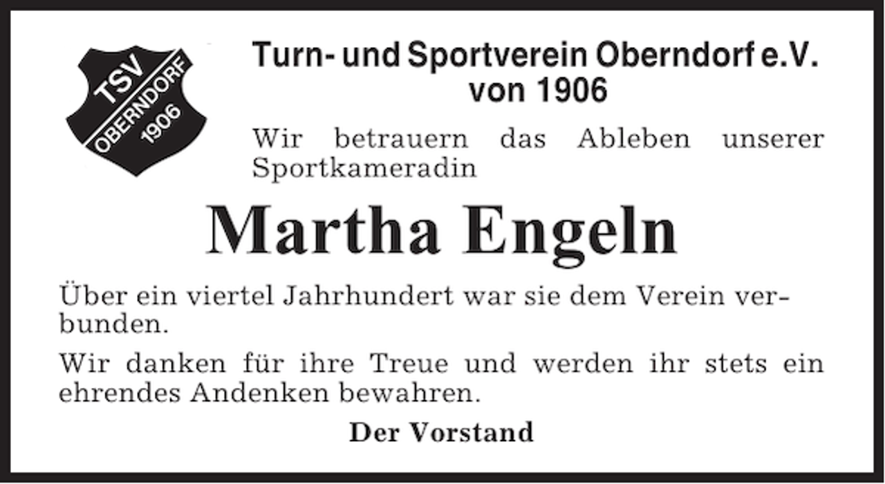 <p>Turn- und Sportverein Oberndorf e.V.<br />von 1906<br />Wir betrauern das<br />Sportkameradin</p><p>Ableben</p><p>unserer</p><p>Martha Engeln<br />Über ein viertel Jahrhundert war sie dem Verein verbunden.<br />Wir danken für ihre Treue und werden ihr stets ein<br />ehrendes Andenken bewahren.<br />Der Vorstand</p>