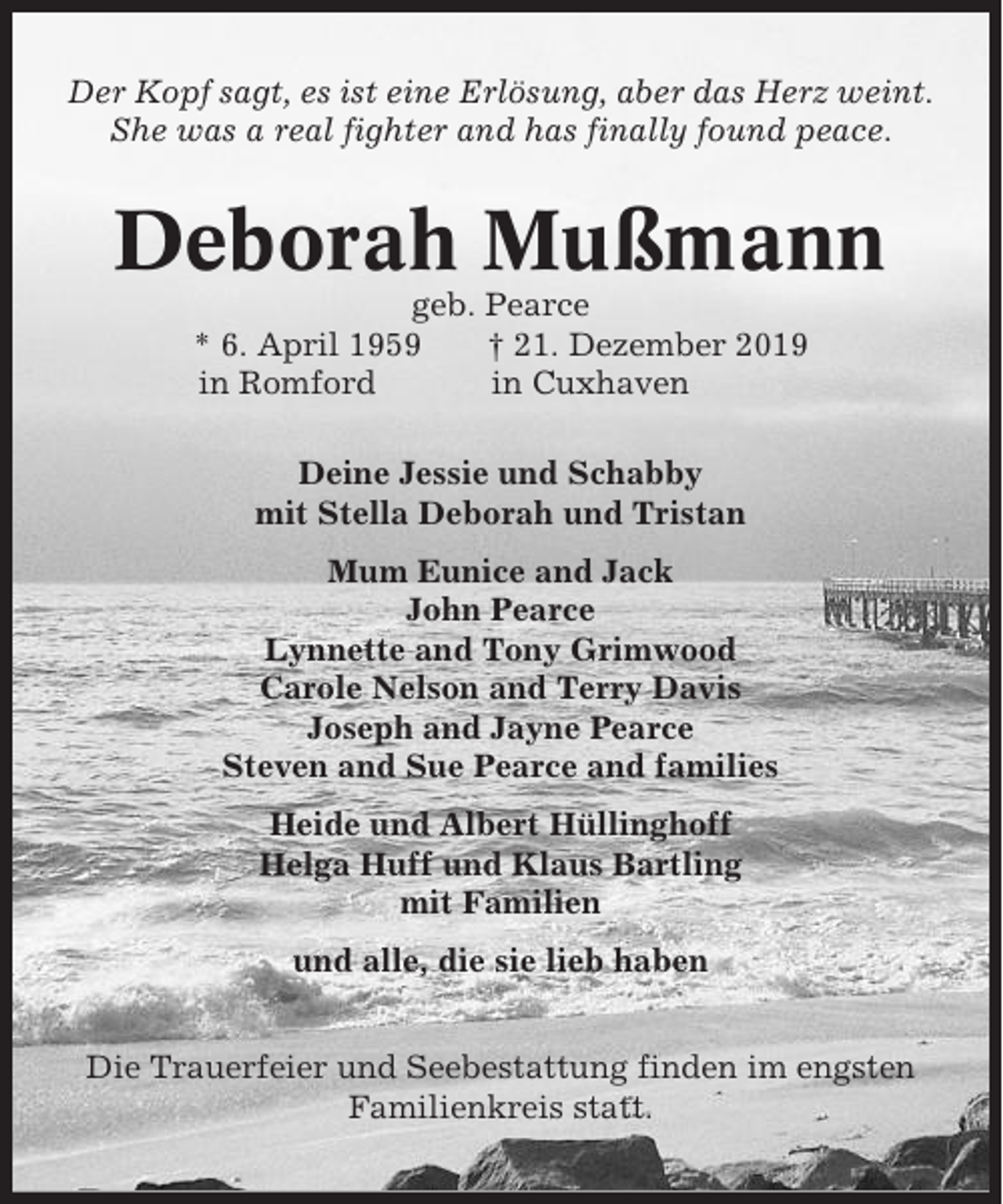 <p>Der Kopf sagt, es ist eine Erlösung, aber das Herz weint.<br />She was a real fighter and has finally found peace.</p><p>Deborah Mußmann<br />geb. Pearce<br />* 6. April 1959<br />† 21. Dezember 2019<br />in Romford<br />in Cuxhaven<br />Deine Jessie und Schabby<br />mit Stella Deborah und Tristan<br />Mum Eunice and Jack<br />John Pearce<br />Lynnette and Tony Grimwood<br />Carole Nelson and Terry Davis<br />Joseph and Jayne Pearce<br />Steven and Sue Pearce and families<br />Heide und Albert Hüllinghoff<br />Helga Huff und Klaus Bartling<br />mit Familien<br />und alle, die sie lieb haben<br />Die Trauerfeier und Seebestattung finden im engsten<br />Familienkreis statt.</p>