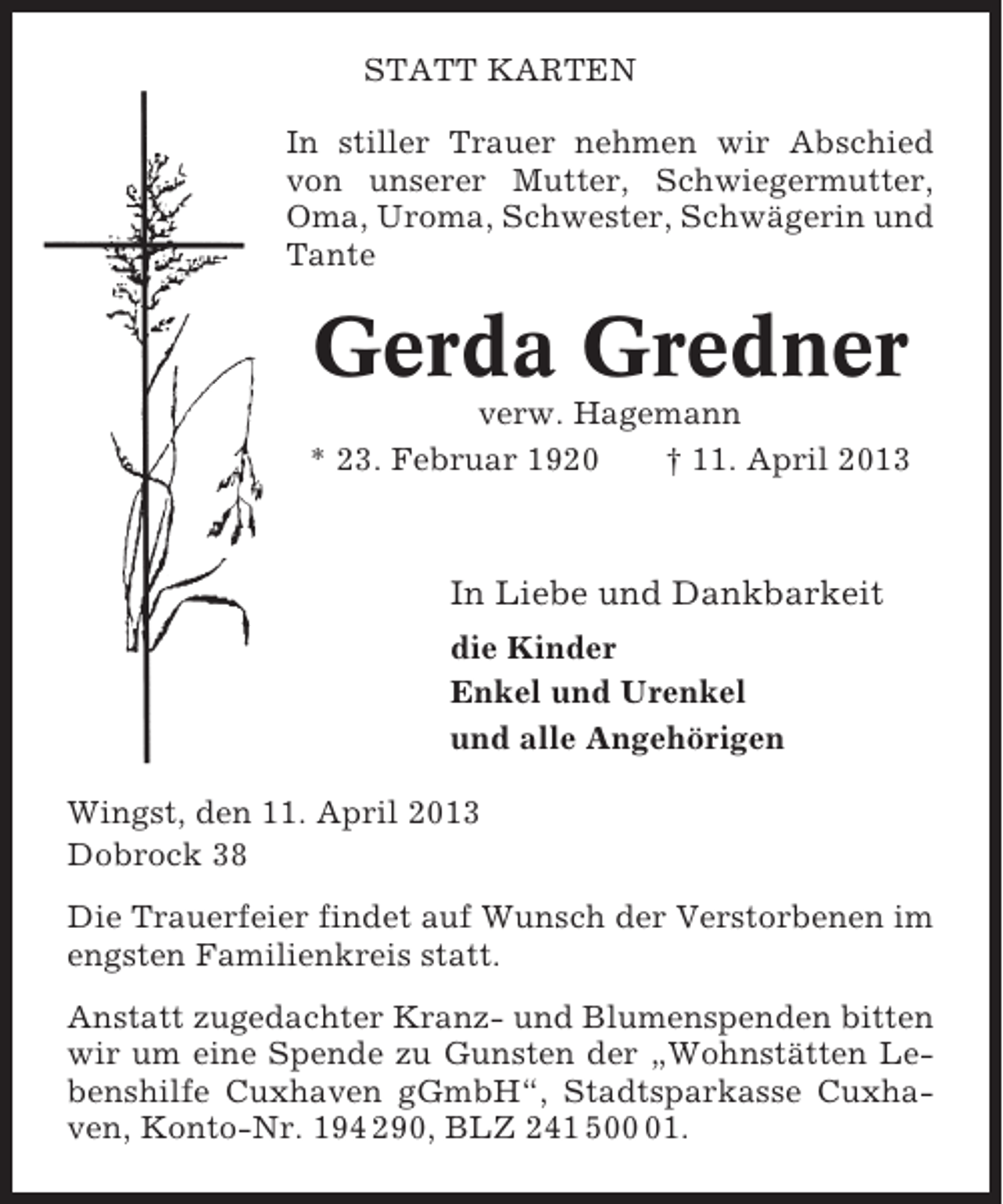 <p>STATT KARTEN<br />In stiller Trauer nehmen wir Abschied<br />von unserer Mutter, Schwiegermutter,<br />Oma, Uroma, Schwester, Schwägerin und<br />Tante</p><p>Gerda Gredner<br />verw. Hagemann<br />* 23. Februar 1920<br />† 11. April 2013</p><p>In Liebe und Dankbarkeit<br />die Kinder<br />Enkel und Urenkel<br />und alle Angehörigen<br />Wingst, den 11. April 2013<br />Dobrock 38<br />Die Trauerfeier findet auf Wunsch der Verstorbenen im<br />engsten Familienkreis statt.<br />Anstatt zugedachter Kranz- und Blumenspenden bitten<br />wir um eine Spende zu Gunsten der „Wohnstätten Lebenshilfe Cuxhaven gGmbH“, Stadtsparkasse Cuxhaven, Konto-Nr. 194 290, BLZ 241 501.</p>