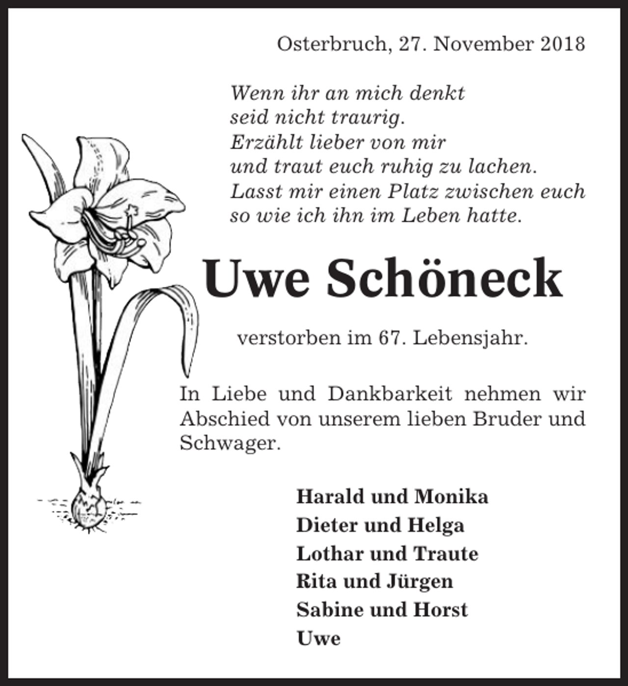 <p>Osterbruch, 27. November 2018<br />Wenn ihr an mich denkt<br />seid nicht traurig.<br />Erzählt lieber von mir<br />und traut euch ruhig zu lachen.<br />Lasst mir einen Platz zwischen euch<br />so wie ich ihn im Leben hatte.</p><p>Uwe Schöneck<br />verstorben im 67. Lebensjahr.<br />In Liebe und Dankbarkeit nehmen wir<br />Abschied von unserem lieben Bruder und<br />Schwager.<br />Harald und Monika<br />Dieter und Helga<br />Lothar und Traute<br />Rita und Jürgen<br />Sabine und Horst<br />Uwe</p>