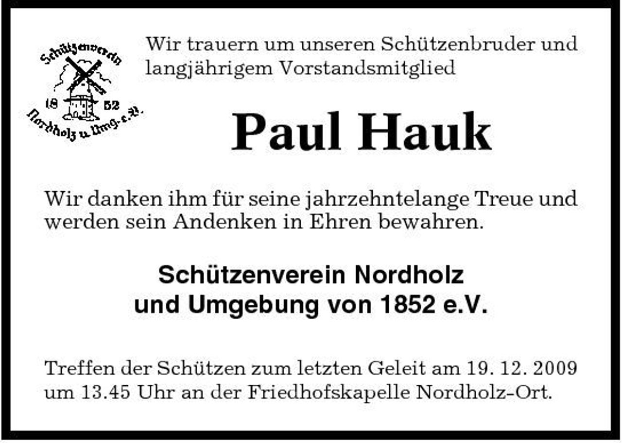 <p>Wir trauern um unseren Schützenbruder und langjährigem Vorstandsmitglied</p><p>Paul Hauk<br />Wir danken ihm für seine jahrzehntelange Treue und werden sein Andenken in Ehren bewahren.</p><p>Schützenverein Nordholz und Umgebung von 1852 e.V.<br />Treffen der Schützen zum letzten Geleit am 19. 12. 2009 um 13.45 Uhr an der Friedhofskapelle Nordholz-Ort.</p>