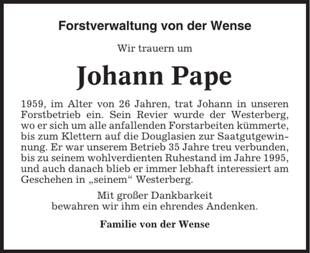 <p>Forstverwaltung von der Wense<br />Wir trauern um</p><p>Johann Pape<br />1959, im Alter von 26 Jahren, trat Johann in unseren<br />Forstbetrieb ein. Sein Revier wurde der Westerberg,<br />wo er sich um alle anfallenden Forstarbeiten kümmerte,<br />bis zum Klettern auf die Douglasien zur Saatgutgewinnung. Er war unserem Betrieb 35 Jahre treu verbunden,<br />bis zu seinem wohlverdienten Ruhestand im Jahre 1995,<br />und auch danach blieb er immer lebhaft interessiert am<br />Geschehen in „seinem“ Westerberg.<br />Mit großer Dankbarkeit<br />bewahren wir ihm ein ehrendes Andenken.<br />Familie von der Wense</p>