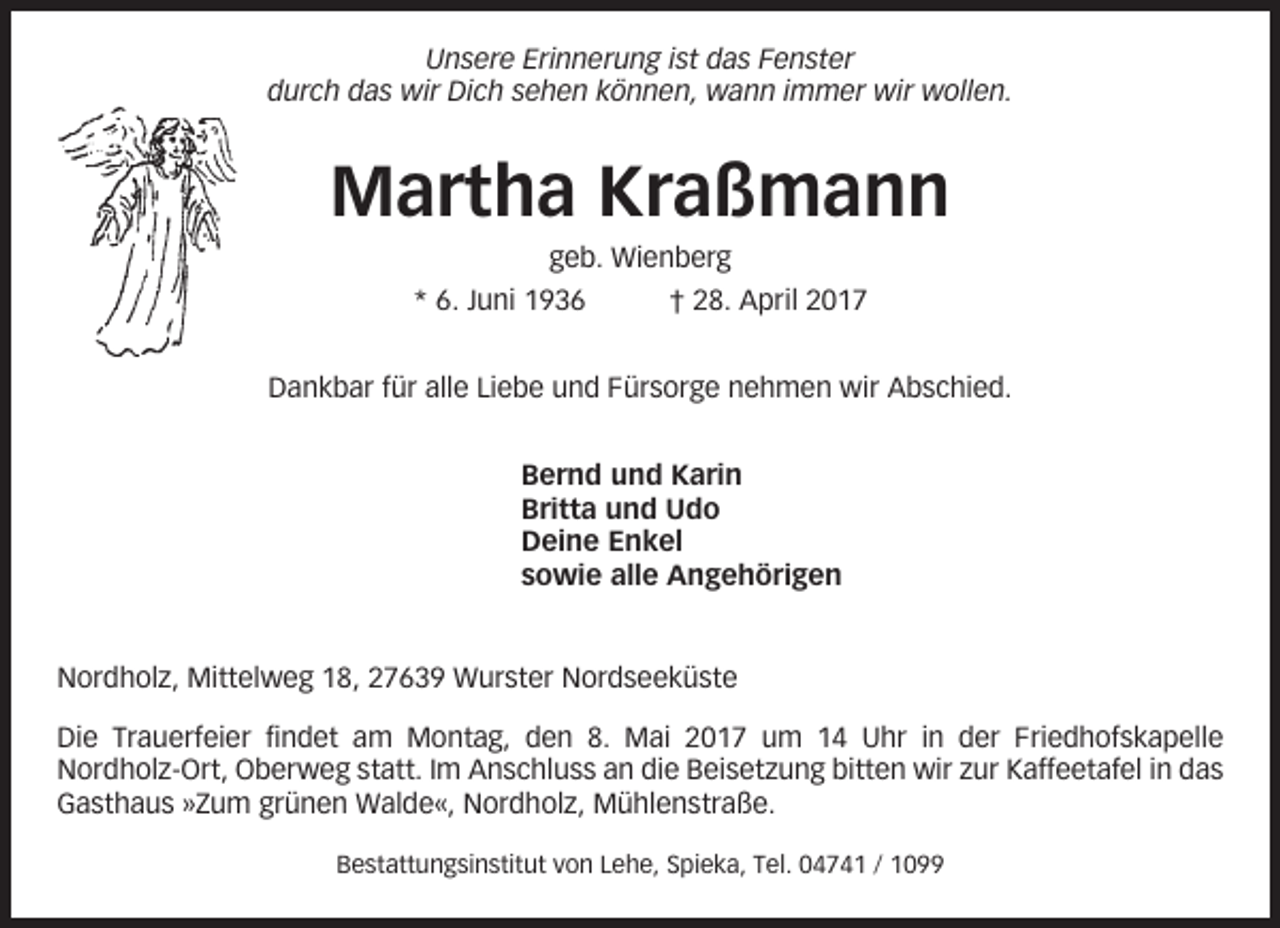 <p>Unsere Erinnerung ist das Fenster<br />durch das wir Dich sehen können, wann immer wir wollen.</p><p>Martha Kraßmann<br />geb. Wienberg<br />* 6. Juni 1936</p><p>† 28. April 2017</p><p>Dankbar für alle Liebe und Fürsorge nehmen wir Abschied.<br />Bernd und Karin<br />Britta und Udo<br />Deine Enkel<br />sowie alle Angehörigen</p><p>Nordholz, Mittelweg 18, 27639 Wurster Nordseeküste<br />Die Trauerfeier findet am Montag, den 8. Mai 2017 um 14 Uhr in der Friedhofskapelle<br />Nordholz-Ort, Oberweg statt. Im Anschluss an die Beisetzung bitten wir zur Kaffeetafel in das<br />Gasthaus »Zum grünen Walde«, Nordholz, Mühlenstraße.<br />Bestattungsinstitut von Lehe, Spieka, Tel. 04741 / 1099</p>