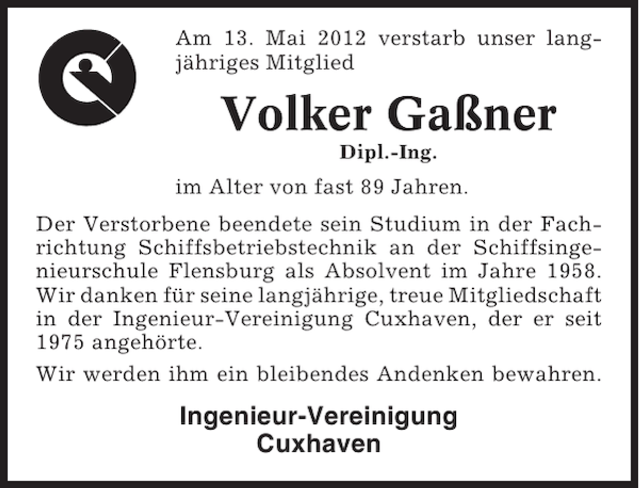 <p>Am 13. Mai 2012 verstarb unser langjähriges Mitglied</p><p>Volker Gaßner<br />Dipl.-Ing.</p><p>im Alter von fast 89 Jahren.<br />Der Verstorbene beendete sein Studium in der Fachrichtung Schiffsbetriebstechnik an der Schiffsingenieurschule Flensburg als Absolvent im Jahre 1958.<br />Wir danken für seine langjährige, treue Mitgliedschaft<br />in der Ingenieur-Vereinigung Cuxhaven, der er seit<br />1975 angehörte.<br />Wir werden ihm ein bleibendes Andenken bewahren.</p><p>Ingenieur-Vereinigung<br />Cuxhaven</p>