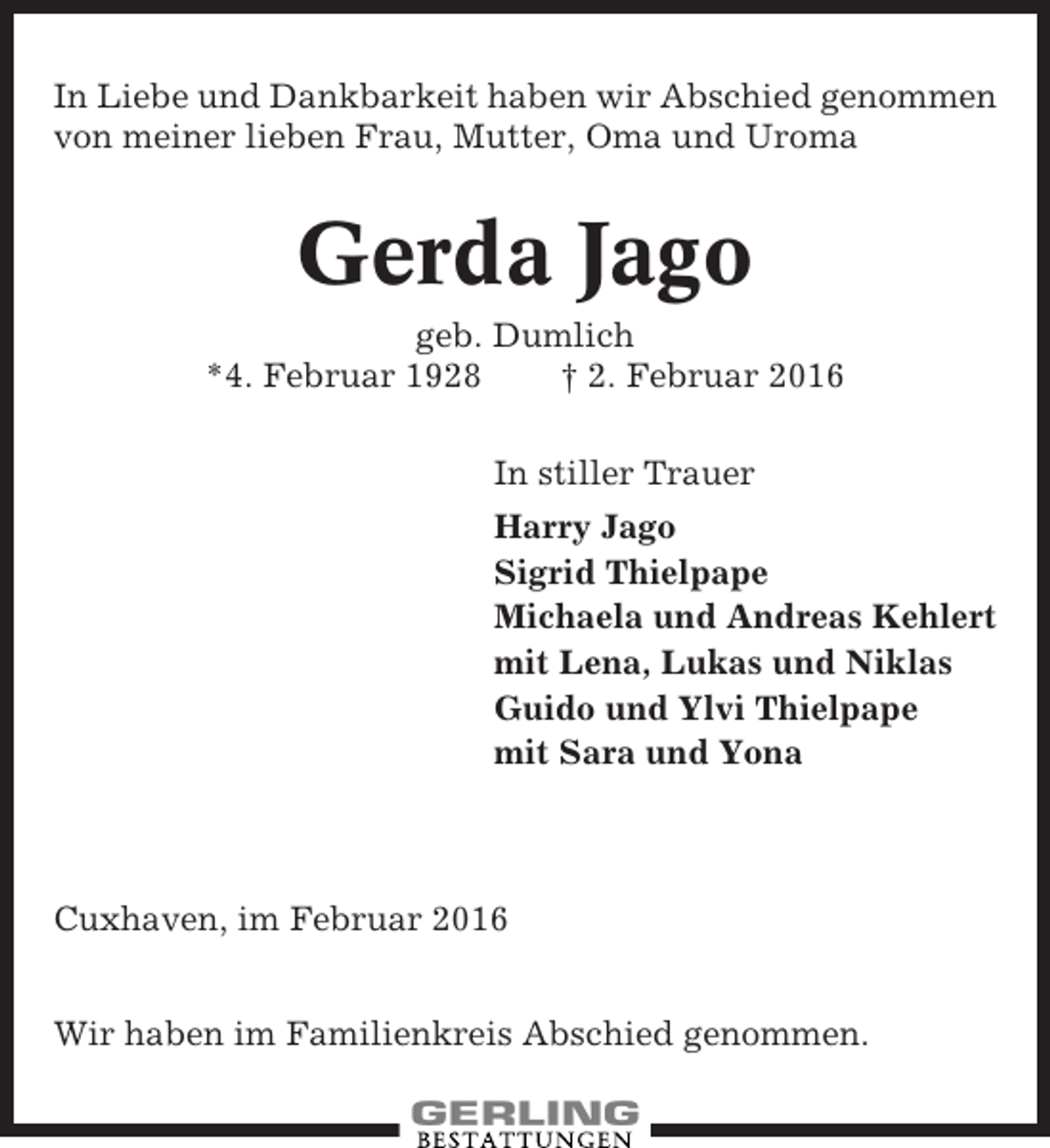 <p>In Liebe und Dankbarkeit haben wir Abschied genommen<br />von meiner lieben Frau, Mutter, Oma und Uroma</p><p>Gerda Jago<br />geb. Dumlich<br />*4. Februar 1928<br />† 2. Februar 2016<br />In stiller Trauer<br />Harry Jago<br />Sigrid Thielpape<br />Michaela und Andreas Kehlert<br />mit Lena, Lukas und Niklas<br />Guido und Ylvi Thielpape<br />mit Sara und Yona</p><p>Cuxhaven, im Februar 2016<br />Wir haben im Familienkreis Abschied genommen.</p>