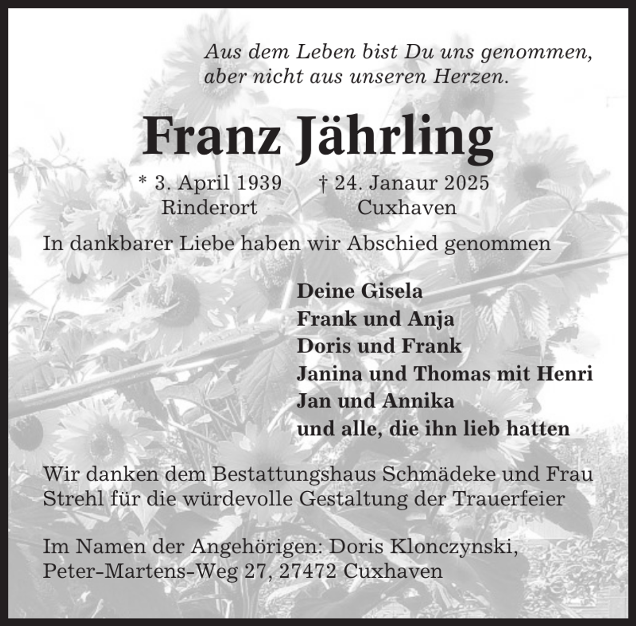 <p>Aus dem Leben bist Du uns genommen,<br />aber nicht aus unseren Herzen.</p><p>Franz Jährling<br />* 3. April 1939<br />Rinderort</p><p>† 24. Janaur 2025<br />Cuxhaven</p><p>In dankbarer Liebe haben wir Abschied genommen<br />Deine Gisela<br />Frank und Anja<br />Doris und Frank<br />Janina und Thomas mit Henri<br />Jan und Annika<br />und alle, die ihn lieb hatten<br />Wir danken dem Bestattungshaus Schmädeke und Frau<br />Strehl für die würdevolle Gestaltung der Trauerfeier<br />Im Namen der Angehörigen: Doris Klonczynski,<br />Peter-Martens-Weg 27, 27472 Cuxhaven</p>