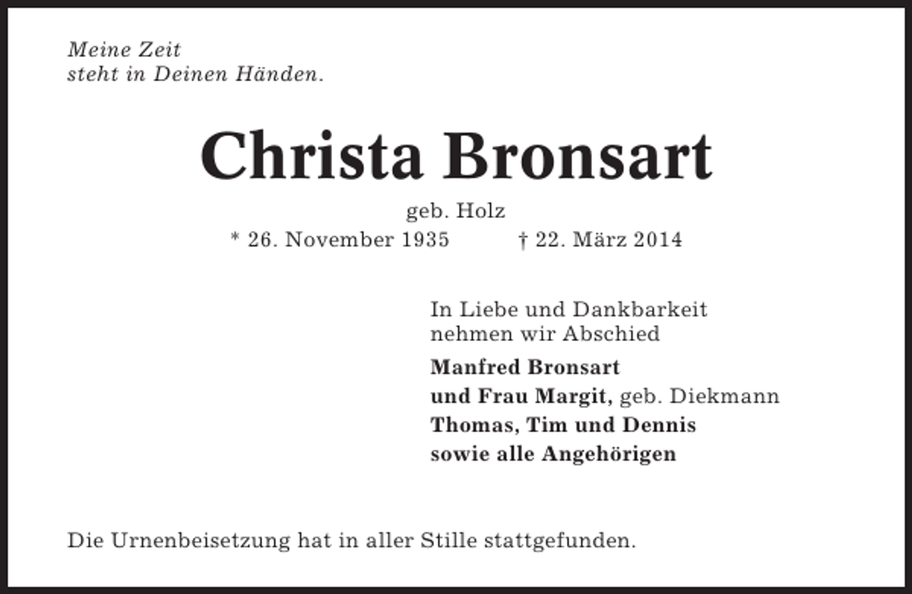 <p>Meine Zeit<br />steht in Deinen Händen.</p><p>Christa Bronsart<br />geb. Holz<br />* 26. November 1935<br />† 22. März 2014<br />In Liebe und Dankbarkeit<br />nehmen wir Abschied<br />Manfred Bronsart<br />und Frau Margit, geb. Diekmann<br />Thomas, Tim und Dennis<br />sowie alle Angehörigen</p><p>Die Urnenbeisetzung hat in aller Stille stattgefunden.</p>