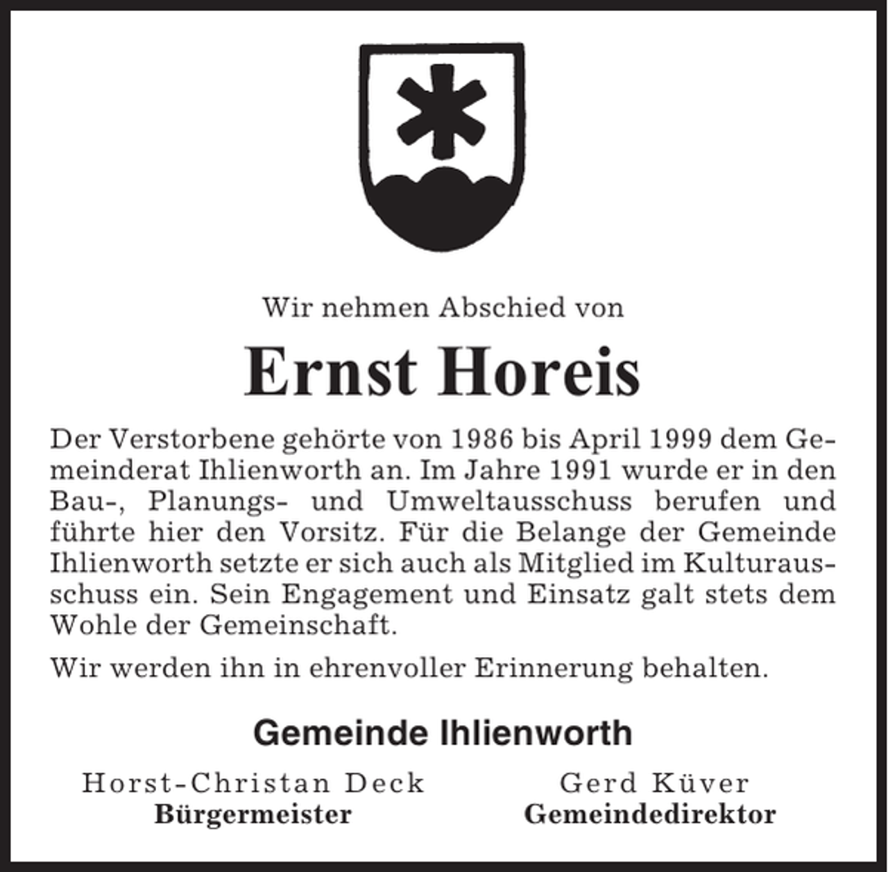 <p>Wir nehmen Abschied von</p><p>Ernst Horeis<br />Der Verstorbene gehörte von 1986 bis April 1999 dem Gemeinderat Ihlienworth an. Im Jahre 1991 wurde er in den<br />Bau-, Planungs- und Umweltausschuss berufen und<br />führte hier den Vorsitz. Für die Belange der Gemeinde<br />Ihlienworth setzte er sich auch als Mitglied im Kulturausschuss ein. Sein Engagement und Einsatz galt stets dem<br />Wohle der Gemeinschaft.<br />Wir werden ihn in ehrenvoller Erinnerung behalten.</p><p>Gemeinde Ihlienworth<br />Horst-Christan Deck<br />Bürgermeister</p><p>Gerd Küver<br />Gemeindedirektor</p>
