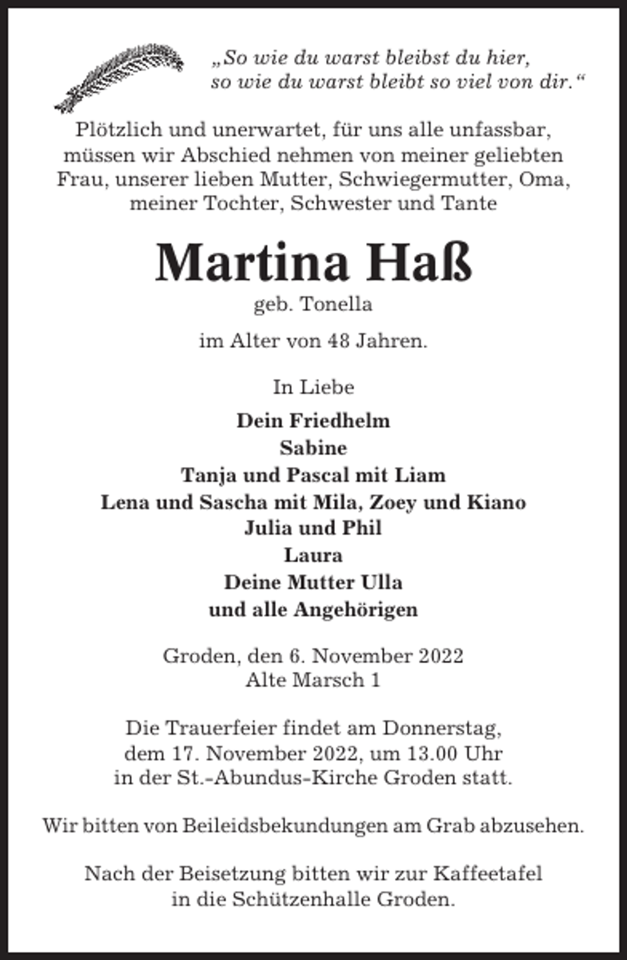 <p>„So wie du warst bleibst du hier,<br />so wie du warst bleibt so viel von dir.“<br />Plötzlich und unerwartet, für uns alle unfassbar,<br />müssen wir Abschied nehmen von meiner geliebten<br />Frau, unserer lieben Mutter, Schwiegermutter, Oma,<br />meiner Tochter, Schwester und Tante</p><p>Martina Haß<br />geb. Tonella<br />im Alter von 48 Jahren.<br />In Liebe<br />Dein Friedhelm<br />Sabine<br />Tanja und Pascal mit Liam<br />Lena und Sascha mit Mila, Zoey und Kiano<br />Julia und Phil<br />Laura<br />Deine Mutter Ulla<br />und alle Angehörigen<br />Groden, den 6. November 2022<br />Alte Marsch 1<br />Die Trauerfeier findet am Donnerstag,<br />dem 17. November 2022, um 13.00 Uhr<br />in der St.-Abundus-Kirche Groden statt.<br />Wir bitten von Beileidsbekundungen am Grab abzusehen.<br />Nach der Beisetzung bitten wir zur Kaffeetafel<br />in die Schützenhalle Groden.</p>