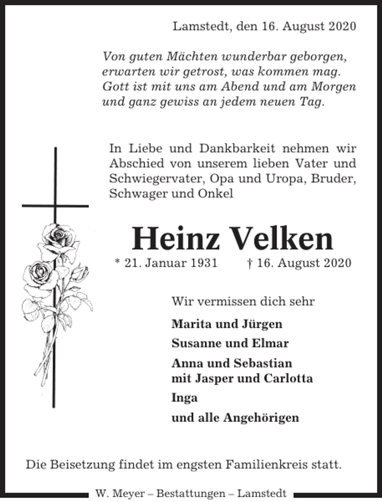<p>Lamstedt, den 16. August 2020<br />Von guten Mächten wunderbar geborgen,<br />erwarten wir getrost, was kommen mag.<br />Gott ist mit uns am Abend und am Morgen<br />und ganz gewiss an jedem neuen Tag.</p><p>In Liebe und Dankbarkeit nehmen wir<br />Abschied von unserem lieben Vater und<br />Schwiegervater, Opa und Uropa, Bruder,<br />Schwager und Onkel</p><p>Heinz Velken<br />* 21. Januar 1931</p><p>† 16. August 2020</p><p>Wir vermissen dich sehr<br />Marita und Jürgen<br />Susanne und Elmar<br />Anna und Sebastian<br />mit Jasper und Carlotta<br />Inga<br />und alle Angehörigen</p><p>Die Beisetzung findet im engsten Familienkreis statt.<br />W. Meyer – Bestattungen – Lamstedt</p>