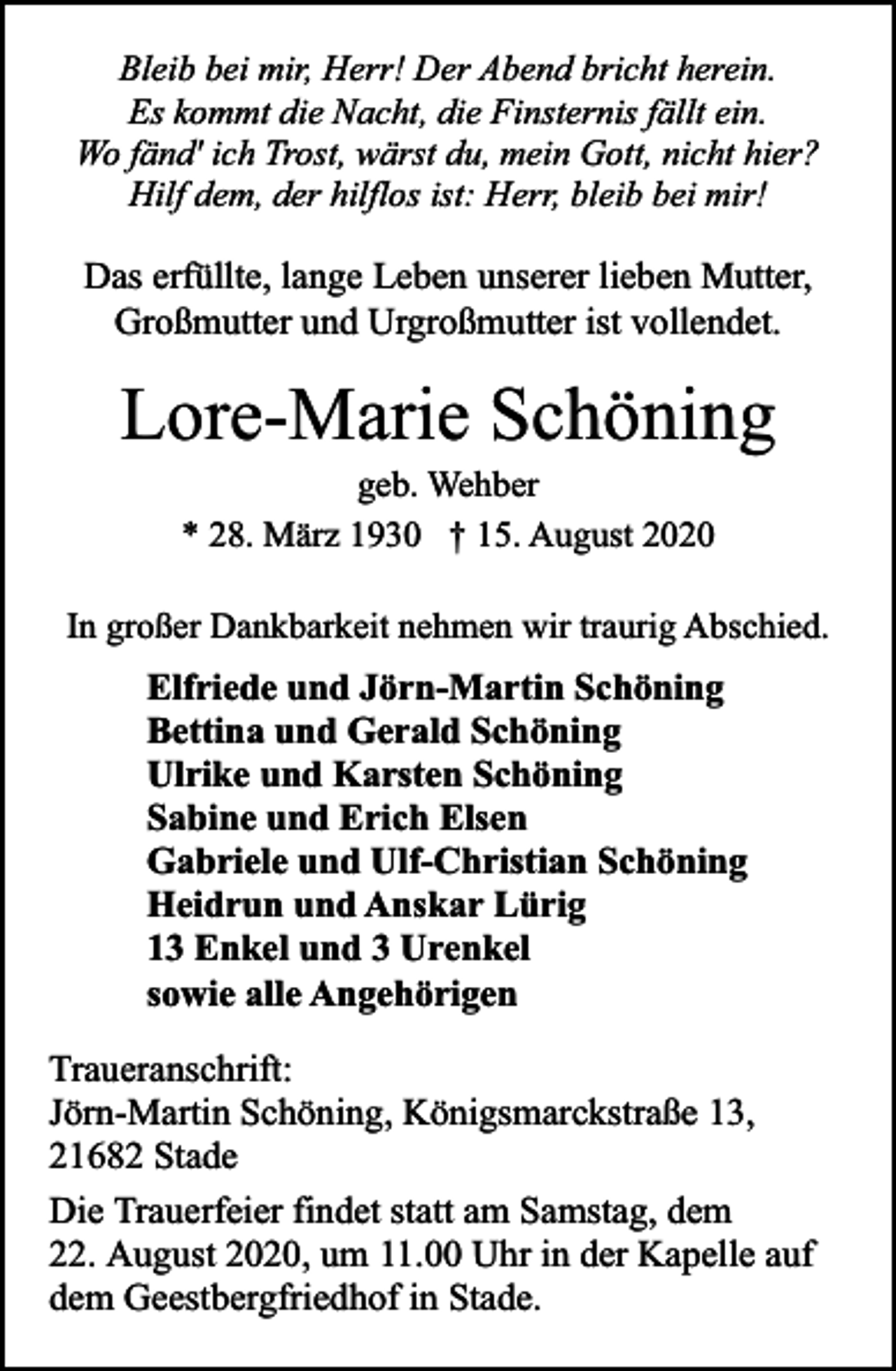 <p>Bleib bei mir, Herr! Der Abend bricht herein.<br />Es kommt die Nacht, die Finsternis fällt ein.<br />Wo fänd' ich Trost, wärst du, mein Gott, nicht hier?<br />Hilf dem, der hilflos ist: Herr, bleib bei mir!</p><p>Das erfüllte, lange Leben unserer lieben Mutter,<br />Großmutter und Urgroßmutter ist vollendet.</p><p>Lore-Marie Schöning<br />geb. Wehber<br />* 28. März 1930 † 15. August 2020</p><p>In großer Dankbarkeit nehmen wir traurig Abschied.</p><p>Elfriede und Jörn-Martin Schöning<br />Bettina und Gerald Schöning<br />Ulrike und Karsten Schöning<br />Sabine und Erich Elsen<br />Gabriele und Ulf-Christian Schöning<br />Heidrun und Anskar Lürig<br />13 Enkel und 3 Urenkel<br />sowie alle Angehörigen<br />Traueranschrift:<br />Jörn-Martin Schöning, Königsmarckstraße 13,<br />21682 Stade<br />Die Trauerfeier findet statt am Samstag, dem<br />22. August 2020, um 11.00 Uhr in der Kapelle auf<br />dem Geestbergfriedhof in Stade.</p>