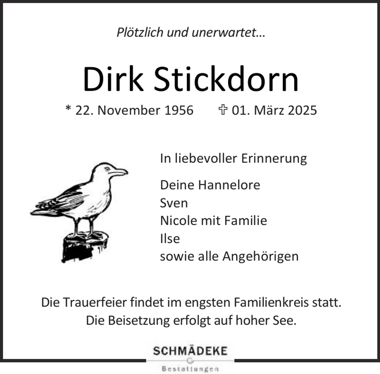 <p>Plötzlich und unerwartet…</p><p>Dirk Stickdorn</p><p>* 22. November 1956</p><p> 01. März 2025</p><p>In liebevoller Erinnerung<br />Deine Hannelore<br />Sven<br />Nicole mit Familie<br />Ilse<br />sowie alle Angehörigen<br />Die Trauerfeier findet im engsten Familienkreis statt.<br />Die Beisetzung erfolgt auf hoher See.</p>