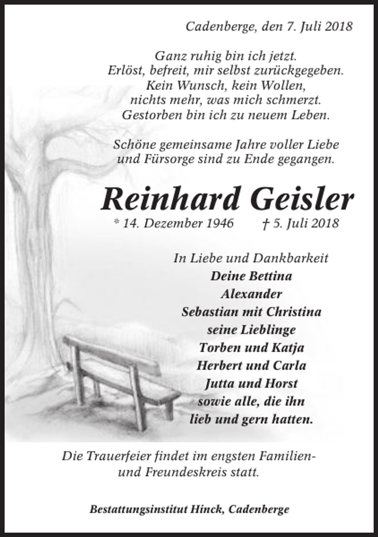 <p>Cadenberge, den 7. Juli 2018<br />Ganz ruhig bin ich jetzt.<br />Erlöst, befreit, mir selbst zurückgegeben.<br />Kein Wunsch, kein Wollen,<br />nichts mehr, was mich schmerzt.<br />Gestorben bin ich zu neuem Leben.<br />Schöne gemeinsame Jahre voller Liebe<br />und Fürsorge sind zu Ende gegangen.</p><p>Reinhard Geisler<br />* 14. Dezember 1946</p><p>† 5. Juli 2018</p><p>In Liebe und Dankbarkeit<br />Deine Bettina<br />Alexander<br />Sebastian mit Christina<br />seine Lieblinge<br />Torben und Katja<br />Herbert und Carla<br />Jutta und Horst<br />sowie alle, die ihn<br />lieb und gern hatten.<br />Die Trauerfeier findet im engsten Familienund Freundeskreis statt.<br />Bestattungsinstitut Hinck, Cadenberge</p>