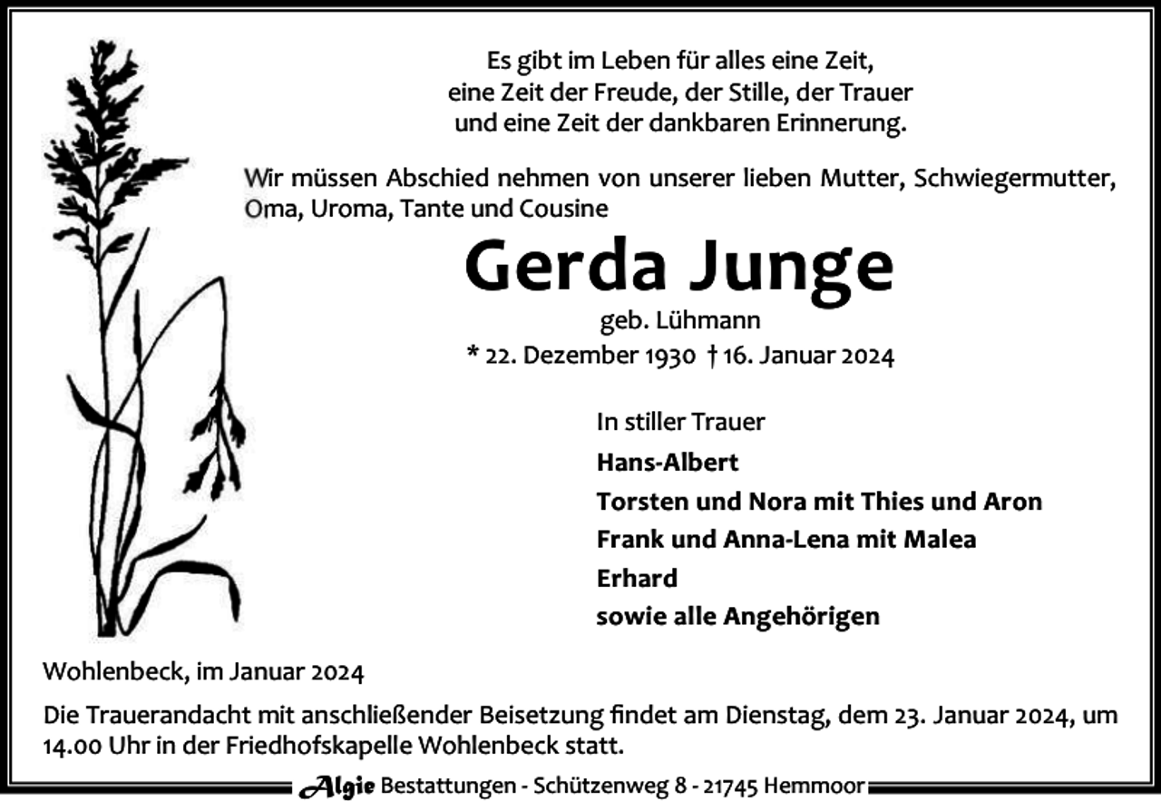 <p>Es gibt im Leben für alles eine Zeit,<br />eine Zeit der Freude, der Stille, der Trauer<br />und eine Zeit der dankbaren Erinnerung.<br />Wir müssen Abschied nehmen von unserer lieben Mutter, Schwiegermutter,<br />Oma, Uroma, Tante und Cousine</p><p>Gerda Junge<br />geb. Lühmann<br />* 22. Dezember 1930 † 16. Januar 2024<br />In stiller Trauer</p><p>Hans-Albert<br />Torsten und Nora mit Thies und Aron<br />Frank und Anna-Lena mit Malea<br />Erhard<br />sowie alle Angehörigen<br />Wohlenbeck, im Januar 2024<br />Die Trauerandacht mit anschließender Beisetzung ﬁndet am Dienstag, dem 23. Januar 2024, um<br />14.00 Uhr in der Friedhofskapelle Wohlenbeck statt.<br />Algie Bestattungen - Schützenweg 8 - 21745 Hemmoor</p>