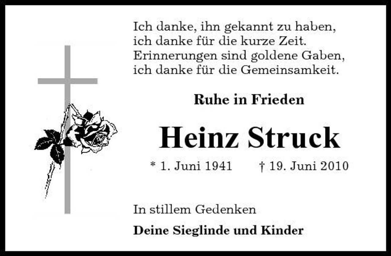 <p>Ich danke, ihn gekannt zu haben, ich danke für die kurze Zeit. Erinnerungen sind goldene Gaben, ich danke für die Gemeinsamkeit.</p><p>Ruhe in Frieden</p><p>Heinz Struck<br />* 1. Juni 1941 In stillem Gedenken Deine Sieglinde und Kinder † 19. Juni 2010</p>