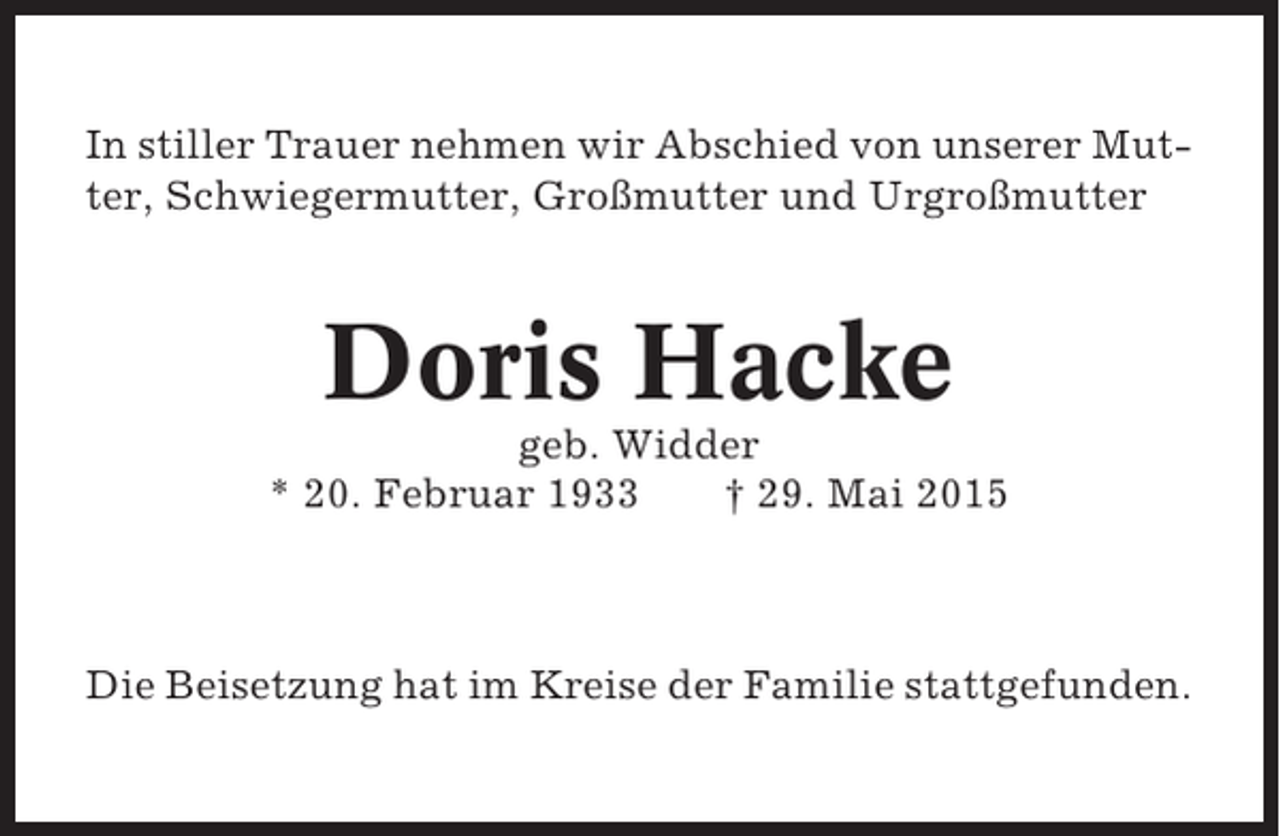 <p>In stiller Trauer nehmen wir Abschied von unserer Mutter, Schwiegermutter, Großmutter und Urgroßmutter</p><p>Doris Hacke<br />geb. Widder<br />* 20. Februar 1933<br />† 29. Mai 2015</p><p>Die Beisetzung hat im Kreise der Familie stattgefunden.</p>
