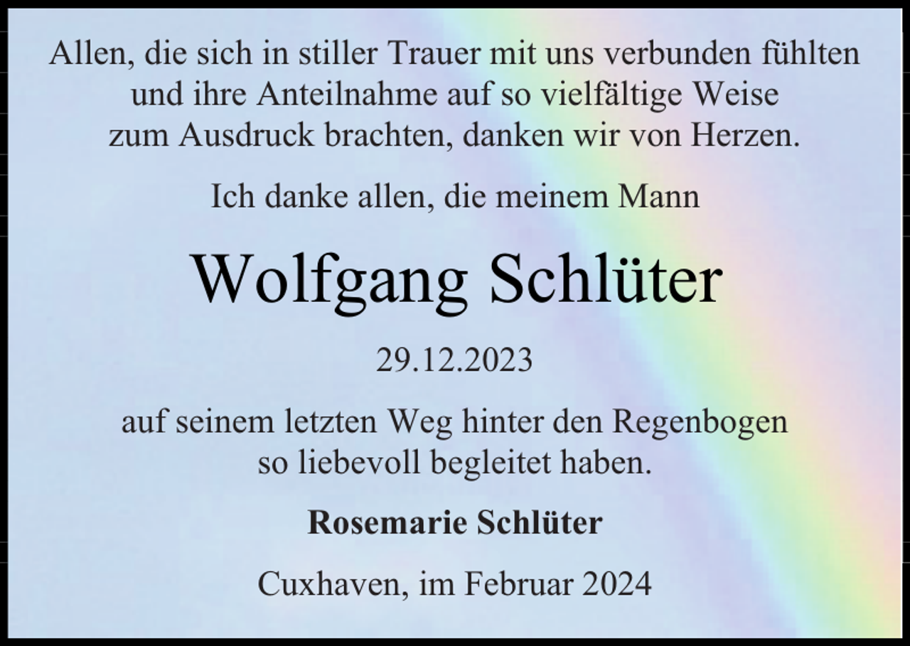 <p>Allen, die sich in stiller Trauer mit uns verbunden fühlten<br />und ihre Anteilnahme auf so vielfältige Weise<br />zum Ausdruck brachten, danken wir von Herzen.<br />Ich danke allen, die meinem Mann</p><p>Wolfgang Schlüter<br />29.12.2023<br />auf seinem letzten Weg hinter den Regenbogen<br />so liebevoll begleitet haben.<br />Rosemarie Schlüter<br />Cuxhaven, im Februar 2024</p>